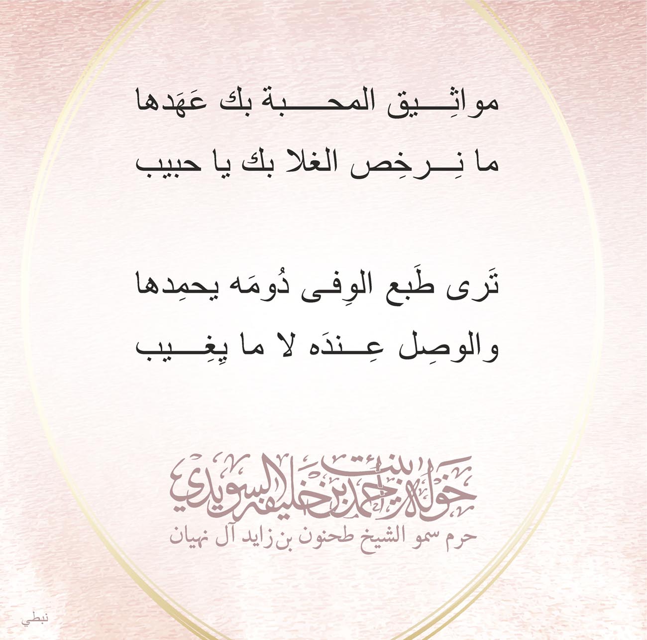 <p>
<span dir="RTL">مواثِيق المحبة بك عَهَدها</span></p>
<p>
<span dir="RTL">ما نِرخِص الغلا بك يا حبيب</span></p>
<p>
</p>
<p>
<span dir="RTL">تَرى طَبع الوِفى دُومَه يحمِدها</span></p>
<p>
<span dir="RTL">والوصِل عِندَه لا ما يِغِيب</span></p>
<p>
</p>
<p>
</p>
<p>
</p>
<p>
</p>
, Her Highness Sheikha Khawla Bint Ahmed Khalifa Al Suwaidi,Khawla Sheikha, Sheikha Khawla,خوله, Khawla Suwaidi,Khawla, khawla al sowaidi,khawla sowaidi,Khawla Al Suwaidi,National Poetry, Poetry, Arabic poems, Arab poet,Arab calligrapher,Arab artist,خوله السويدي, khawla alsuwaidi,khawla al suwaidi, peace and love exhibition at saatchi gallery london, peace & love,arabic poem,arabic poetry,peace and love, peace ,love, sheikha khawla bint ahmed bin khalifa al suwaidi,sheikha khawla bint ahmed bin khalifa al suwaidi,khawla al suwaidi,khawla alsuwaidi, khawla, خوله السويدي , خوله بنت احمد بن خليفه السويدي , خوله احمد السويدي