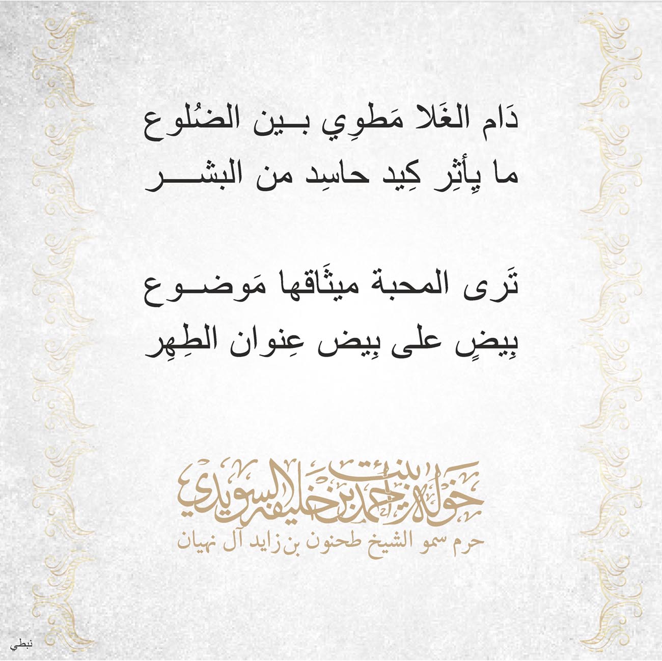 <p>
<span dir="RTL">دَام الغَلا مَطوِي بين الضُلوع</span></p>
<p>
<span dir="RTL">ما يِأثِر كِيد حاسِد من البشر</span></p>
<p>
</p>
<p>
<span dir="RTL">تَرى المحبة ميثَاقها مَوضوع</span></p>
<p>
<span dir="RTL">بِيضٍ على بِيض عِنوان الطِهِر</span></p>
<p>
</p>
<p>
</p>
<p>
</p>
<p>
</p>
, Her Highness Sheikha Khawla Bint Ahmed Khalifa Al Suwaidi,Khawla Sheikha, Sheikha Khawla,خوله, Khawla Suwaidi,Khawla, khawla al sowaidi,khawla sowaidi,Khawla Al Suwaidi,National Poetry, Poetry, Arabic poems, Arab poet,Arab calligrapher,Arab artist,خوله السويدي, khawla alsuwaidi,khawla al suwaidi, peace and love exhibition at saatchi gallery london, peace & love,arabic poem,arabic poetry,peace and love, peace ,love, sheikha khawla bint ahmed bin khalifa al suwaidi,sheikha khawla bint ahmed bin khalifa al suwaidi,khawla al suwaidi,khawla alsuwaidi, khawla, خوله السويدي , خوله بنت احمد بن خليفه السويدي , خوله احمد السويدي