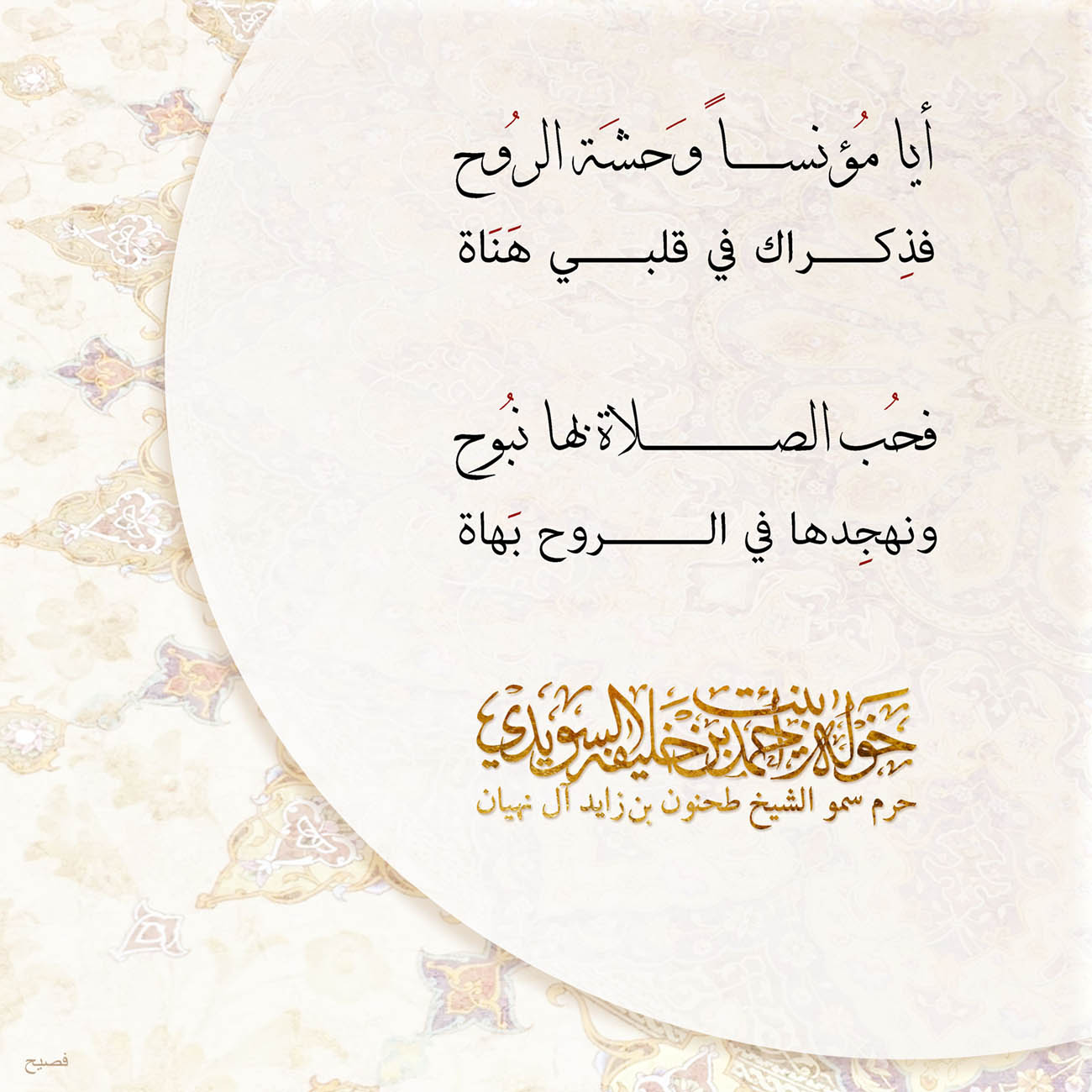<div>
أيا مُؤنساً وَحشَة الرُوح</div>
<div>
فذِكراك في قلبي هَنَاة</div>
<div>
</div>
<div>
فحُب الصلاة بها نبُوح</div>
<div>
ونهجِدها في الروح بَهاة</div>
<div>
</div>
<div>
</div>
<div>
</div>
<div>
</div>
, Her Highness Sheikha Khawla Bint Ahmed Khalifa Al Suwaidi,Khawla Sheikha, Sheikha Khawla,خوله, Khawla Suwaidi,Khawla, khawla al sowaidi,khawla sowaidi,Khawla Al Suwaidi,National Poetry, Poetry, Arabic poems, Arab poet,Arab calligrapher,Arab artist,خوله السويدي, khawla alsuwaidi,khawla al suwaidi, peace and love exhibition at saatchi gallery london, peace & love,arabic poem,arabic poetry,peace and love, peace ,love, sheikha khawla bint ahmed bin khalifa al suwaidi,sheikha khawla bint ahmed bin khalifa al suwaidi,khawla al suwaidi,khawla alsuwaidi, khawla, خوله السويدي , خوله بنت احمد بن خليفه السويدي , خوله احمد السويدي