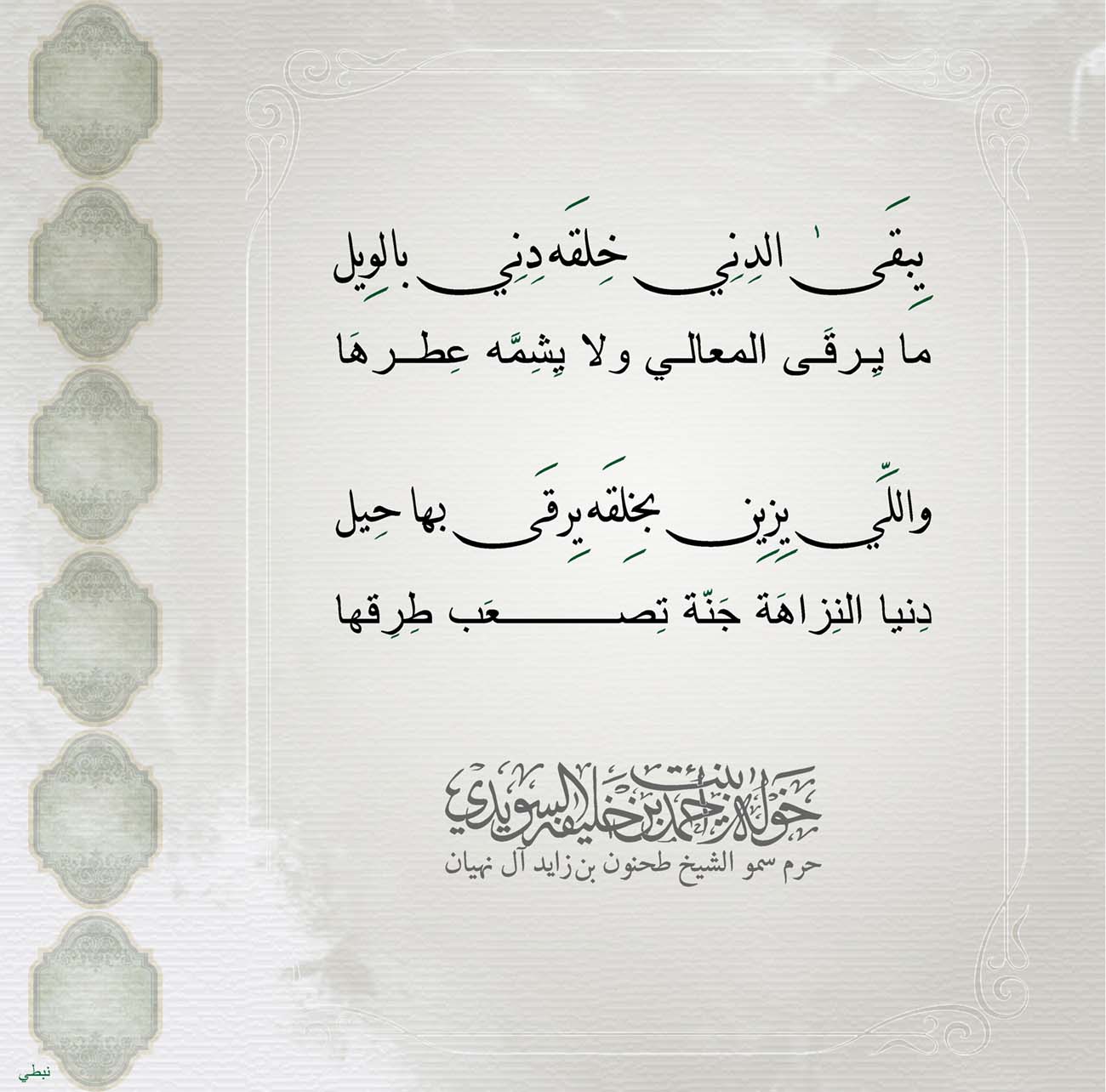 <p>
<span dir="RTL">يِبقَىٰ الدِنِي خِلقَه دِنِي بالوِيل</span></p>
<p>
<span dir="RTL">ما يِرقَى المعالي ولا يِشِمَّه عِطرهَا</span></p>
<p>
</p>
<p>
<span dir="RTL">واللِّي يِزِين بخِلقَه يِرقَى بها حِيل</span></p>
<p>
<span dir="RTL">دِنيا النِزاهَة جَنّة تِصعَب طِرِقها</span></p>
<p>
</p>
<p>
</p>
<p>
</p>
, Her Highness Sheikha Khawla Bint Ahmed Khalifa Al Suwaidi,Khawla Sheikha, Sheikha Khawla,خوله, Khawla Suwaidi,Khawla, khawla al sowaidi,khawla sowaidi,Khawla Al Suwaidi,National Poetry, Poetry, Arabic poems, Arab poet,Arab calligrapher,Arab artist,خوله السويدي, khawla alsuwaidi,khawla al suwaidi, peace and love exhibition at saatchi gallery london, peace & love,arabic poem,arabic poetry,peace and love, peace ,love, sheikha khawla bint ahmed bin khalifa al suwaidi,sheikha khawla bint ahmed bin khalifa al suwaidi,khawla al suwaidi,khawla alsuwaidi, khawla, خوله السويدي , خوله بنت احمد بن خليفه السويدي , خوله احمد السويدي