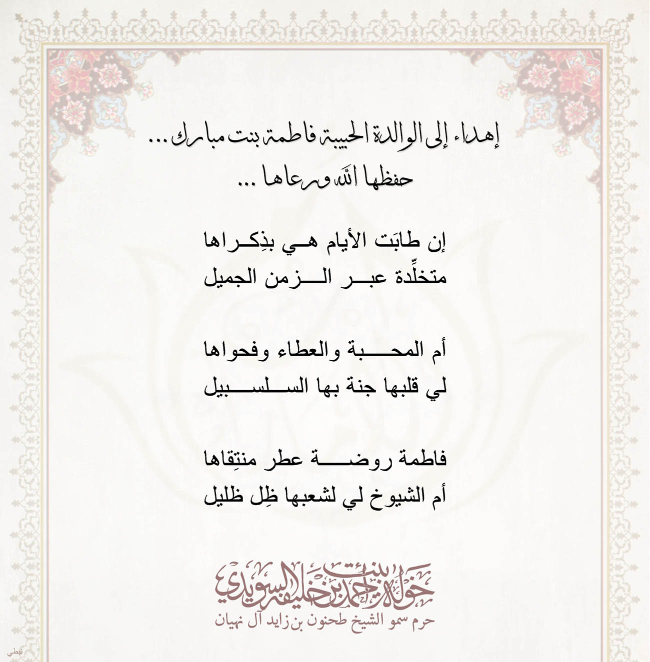 <p>
<span dir="RTL">إهداء إلى الوالدة الحبيبة فاطمة بنت مبارك</span>...</p>
<p>
<span dir="RTL">حفظها الله ورعاها</span>....</p>
<p>
</p>
<p>
<span dir="RTL">إن طابَت الأيام هي بذِكراها</span></p>
<p>
<span dir="RTL">متخلِّدة عبر الزمن الجميل</span></p>
<p>
</p>
<p>
<span dir="RTL">أم المحبة والعطاء وفحواها</span></p>
<p>
<span dir="RTL">لي قلبها جنة بها السلسبيل</span></p>
<p>
</p>
<p>
<span dir="RTL">فاطمة روضة عطر منتِقاها</span></p>
<p>
<span dir="RTL">أم الشيوخ لي لشعبها ظِل ظليل</span></p>
<p>
</p>
<p>
</p>
<p>
</p>
, Her Highness Sheikha Khawla Bint Ahmed Khalifa Al Suwaidi,Khawla Sheikha, Sheikha Khawla,خوله, Khawla Suwaidi,Khawla, khawla al sowaidi,khawla sowaidi,Khawla Al Suwaidi,National Poetry, Poetry, Arabic poems, Arab poet,Arab calligrapher,Arab artist,خوله السويدي, khawla alsuwaidi,khawla al suwaidi, peace and love exhibition at saatchi gallery london, peace & love,arabic poem,arabic poetry,peace and love, peace ,love, sheikha khawla bint ahmed bin khalifa al suwaidi,sheikha khawla bint ahmed bin khalifa al suwaidi,khawla al suwaidi,khawla alsuwaidi, khawla, خوله السويدي , خوله بنت احمد بن خليفه السويدي , خوله احمد السويدي