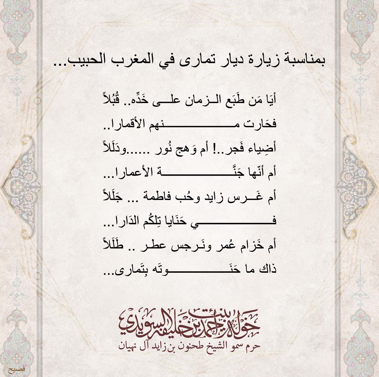 <p>
<span dir="RTL">بمناسبة زيارة ديار تمارى في المغرب الحبيب</span>...</p>
<p>
</p>
<p>
</p>
<p>
<span dir="RTL">أيَا مَن طَبَع الزمان على خَدِّه.. قُبُلاً</span></p>
<p>
<span dir="RTL">فحَارت منهم الأقمارا</span>..</p>
<p>
<span dir="RTL">أضِياء فَجر..! أم وَهج نُور ......ودَلَلاً</span></p>
<p>
<span dir="RTL">أم أنّها جَنَّة الأعمارا</span>...</p>
<p>
<span dir="RTL">أم غَرس زايد وحُب فاطمة ... جَلَلاً</span></p>
<p>
<span dir="RTL">في حَنَايا تِلكُم الدَارا</span>...</p>
<p>
<span dir="RTL">أم خَزام عُمر ونَرجس عطر .. طَلَلاً</span></p>
<p>
<span dir="RTL">ذاك ما حَنَوتَه بِتَمارى</span>...</p>
<p>
</p>
<p>
</p>
, Her Highness Sheikha Khawla Bint Ahmed Khalifa Al Suwaidi,Khawla Sheikha, Sheikha Khawla,خوله, Khawla Suwaidi,Khawla, khawla al sowaidi,khawla sowaidi,Khawla Al Suwaidi,National Poetry, Poetry, Arabic poems, Arab poet,Arab calligrapher,Arab artist,خوله السويدي, khawla alsuwaidi,khawla al suwaidi, peace and love exhibition at saatchi gallery london, peace & love,arabic poem,arabic poetry,peace and love, peace ,love, sheikha khawla bint ahmed bin khalifa al suwaidi,sheikha khawla bint ahmed bin khalifa al suwaidi,khawla al suwaidi,khawla alsuwaidi, khawla, خوله السويدي , خوله بنت احمد بن خليفه السويدي , خوله احمد السويدي