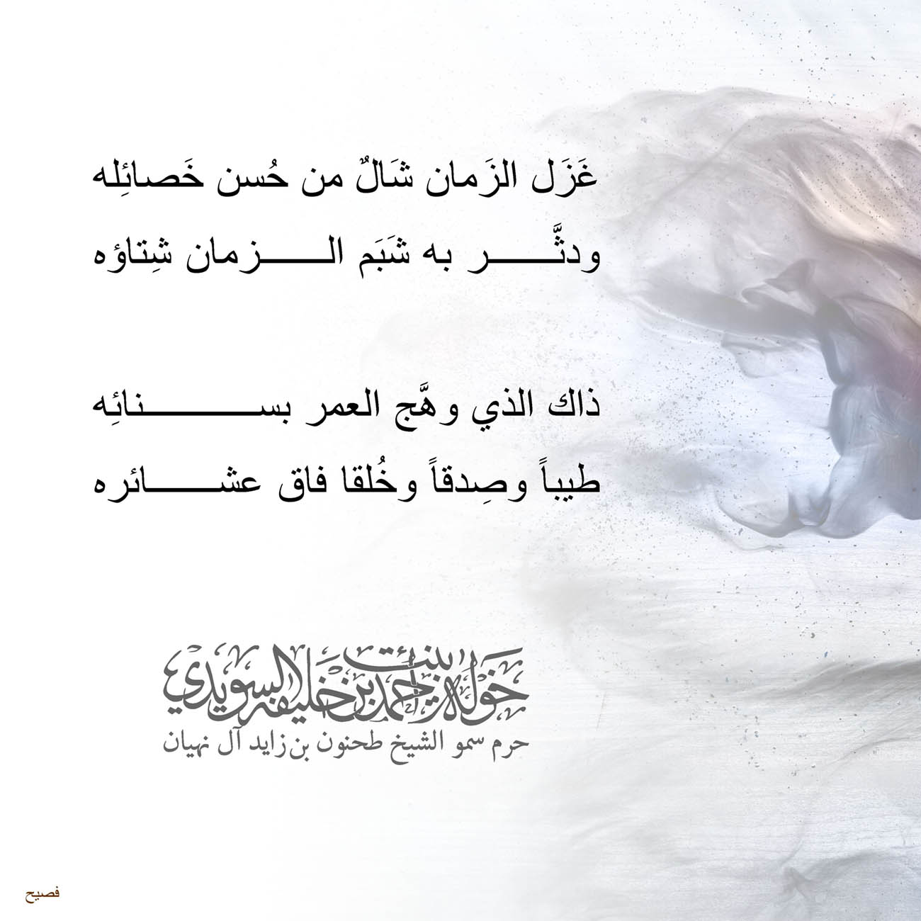 <p>
<span dir="RTL">غَزَل الزَمان شَالٌ من حُسن خَصائِله</span></p>
<p>
<span dir="RTL">ودثَّر به شَبَم الزمان شِتاؤه</span></p>
<p>
</p>
<p>
<span dir="RTL">ذاك الذي وهَّج العمر بسنائِه</span></p>
<p>
<span dir="RTL">طيباً وصِدقاً وخُلقا فاق عشائره</span></p>
<p>
</p>
<p>
</p>
<p>
</p>
<p>
</p>
, Her Highness Sheikha Khawla Bint Ahmed Khalifa Al Suwaidi,Khawla Sheikha, Sheikha Khawla,خوله, Khawla Suwaidi,Khawla, khawla al sowaidi,khawla sowaidi,Khawla Al Suwaidi,National Poetry, Poetry, Arabic poems, Arab poet,Arab calligrapher,Arab artist,خوله السويدي, khawla alsuwaidi,khawla al suwaidi, peace and love exhibition at saatchi gallery london, peace & love,arabic poem,arabic poetry,peace and love, peace ,love, sheikha khawla bint ahmed bin khalifa al suwaidi,sheikha khawla bint ahmed bin khalifa al suwaidi,khawla al suwaidi,khawla alsuwaidi, khawla, خوله السويدي , خوله بنت احمد بن خليفه السويدي , خوله احمد السويدي