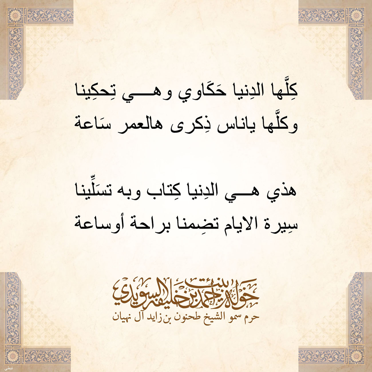 <p style="text-align: center;">
<span dir="RTL">كِلَّها الدِنيا حَكَاوي وهي تِحكِينا</span></p>
<p style="text-align: center;">
<span dir="RTL">وكلَّها ياناس ذِكرى هالعمر سَاعة</span></p>
<p style="text-align: center;">
</p>
<p style="text-align: center;">
<span dir="RTL">هذي هي الدِنيا كِتاب وبه تسَلِّينا</span></p>
<p style="text-align: center;">
<span dir="RTL">سِيرة الايام تضِمنا براحة أوساعة</span></p>
<p style="text-align: center;">
</p>
<p style="text-align: center;">
</p>
<p>
</p>
, Her Highness Sheikha Khawla Bint Ahmed Khalifa Al Suwaidi,Khawla Sheikha, Sheikha Khawla,خوله, Khawla Suwaidi,Khawla, khawla al sowaidi,khawla sowaidi,Khawla Al Suwaidi,National Poetry, Poetry, Arabic poems, Arab poet,Arab calligrapher,Arab artist,خوله السويدي, khawla alsuwaidi,khawla al suwaidi, peace and love exhibition at saatchi gallery london, peace & love,arabic poem,arabic poetry,peace and love, peace ,love, sheikha khawla bint ahmed bin khalifa al suwaidi,sheikha khawla bint ahmed bin khalifa al suwaidi,khawla al suwaidi,khawla alsuwaidi, khawla, خوله السويدي , خوله بنت احمد بن خليفه السويدي , خوله احمد السويدي