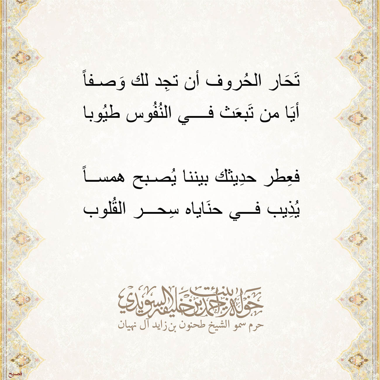 <p style="text-align: center;">
<span dir="RTL">تَحَار الحُروف أن تجِد لك وَصفاً</span></p>
<p style="text-align: center;">
<span dir="RTL">أيَا من تَبعَث في النُفُوس طيُوبا</span></p>
<p style="text-align: center;">
</p>
<p style="text-align: center;">
<span dir="RTL">فعِطر حدِيثك بيننا يُصبح همساً</span></p>
<p style="text-align: center;">
<span dir="RTL">يُذِيب في حنَاياه سِحر القُلوب</span></p>
<p style="text-align: center;">
</p>
<p style="text-align: center;">
</p>
<p>
</p>
, Her Highness Sheikha Khawla Bint Ahmed Khalifa Al Suwaidi,Khawla Sheikha, Sheikha Khawla,خوله, Khawla Suwaidi,Khawla, khawla al sowaidi,khawla sowaidi,Khawla Al Suwaidi,National Poetry, Poetry, Arabic poems, Arab poet,Arab calligrapher,Arab artist,خوله السويدي, khawla alsuwaidi,khawla al suwaidi, peace and love exhibition at saatchi gallery london, peace & love,arabic poem,arabic poetry,peace and love, peace ,love, sheikha khawla bint ahmed bin khalifa al suwaidi,sheikha khawla bint ahmed bin khalifa al suwaidi,khawla al suwaidi,khawla alsuwaidi, khawla, خوله السويدي , خوله بنت احمد بن خليفه السويدي , خوله احمد السويدي