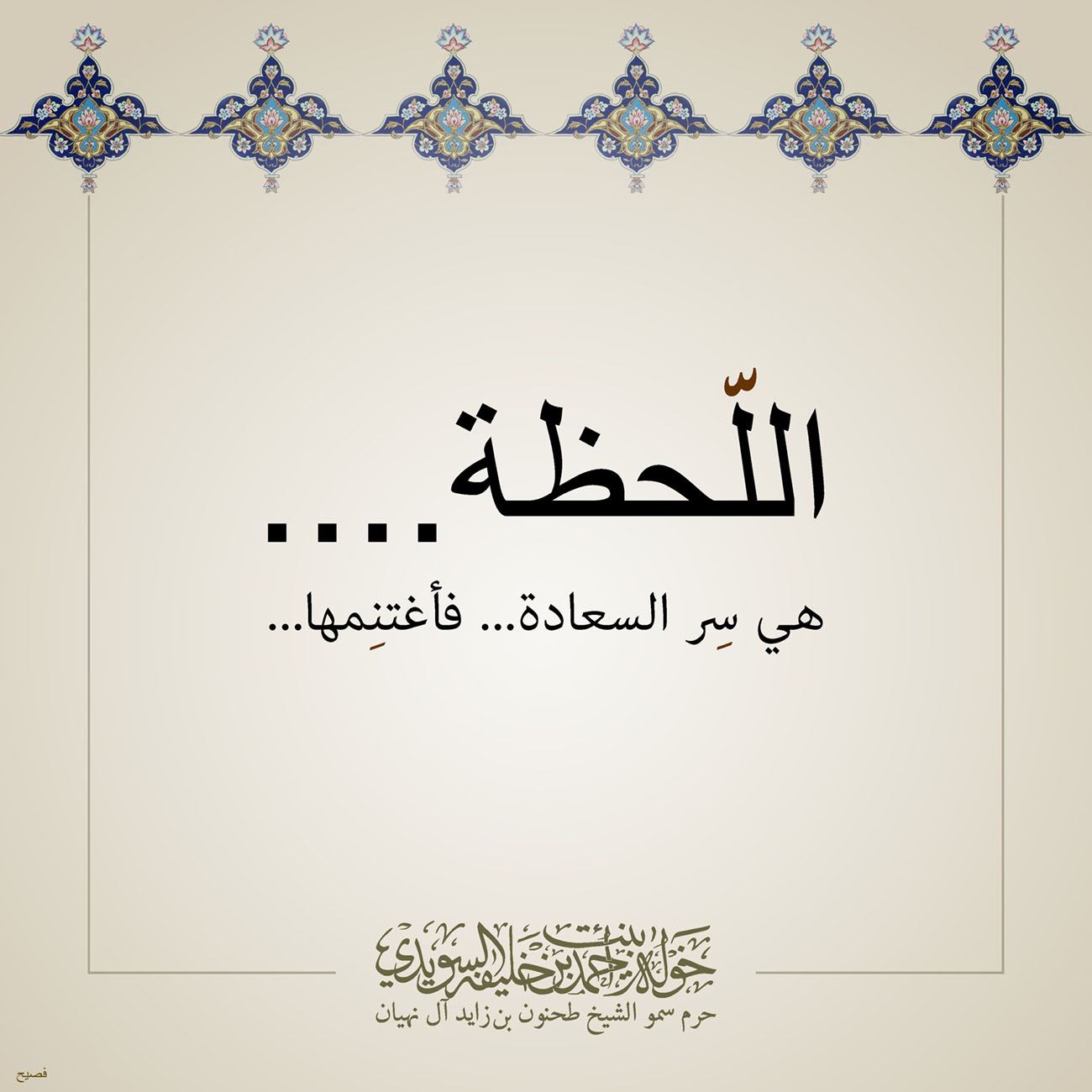 <p>
<span dir="RTL">اللّحظة</span>....</p>
<p>
<span dir="RTL">هي سِر السعادة... فأغتنِمها</span>...</p>
<p>
</p>
<p>
</p>
<p>
</p>
<p>
</p>
, Her Highness Sheikha Khawla Bint Ahmed Khalifa Al Suwaidi,Khawla Sheikha, Sheikha Khawla,خوله, Khawla Suwaidi,Khawla, khawla al sowaidi,khawla sowaidi,Khawla Al Suwaidi,National Poetry, Poetry, Arabic poems, Arab poet,Arab calligrapher,Arab artist,خوله السويدي, khawla alsuwaidi,khawla al suwaidi, peace and love exhibition at saatchi gallery london, peace & love,arabic poem,arabic poetry,peace and love, peace ,love, sheikha khawla bint ahmed bin khalifa al suwaidi,sheikha khawla bint ahmed bin khalifa al suwaidi,khawla al suwaidi,khawla alsuwaidi, khawla, خوله السويدي , خوله بنت احمد بن خليفه السويدي , خوله احمد السويدي