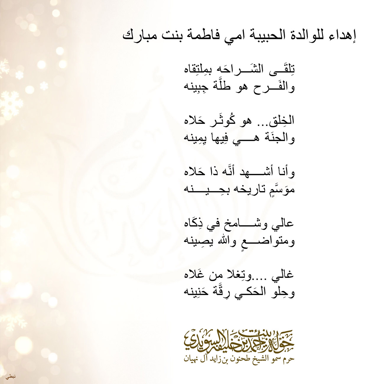 <p style="text-align: center;">
<span dir="RTL">إهداء للوالدة الحبيبة امي فاطمة بنت مبارك</span></p>
<p style="text-align: center;">
</p>
<p style="text-align: center;">
<span dir="RTL">تِلقَى الشَراحَه بمِلتِقاه</span></p>
<p style="text-align: center;">
<span dir="RTL">والفَرح هو طلَّة جِبِينه</span></p>
<p style="text-align: center;">
</p>
<p style="text-align: center;">
<span dir="RTL">الخِلق... هو كُوثَر حَلاه</span></p>
<p style="text-align: center;">
<span dir="RTL">والجنََة هي فِيها يِمِينه</span></p>
<p style="text-align: center;">
</p>
<p style="text-align: center;">
<span dir="RTL">وأنا أشهد أنَّه ذا حَلاه</span></p>
<p style="text-align: center;">
<span dir="RTL">موَسَّمٍ تاريخه بحِينه</span></p>
<p style="text-align: center;">
</p>
<p style="text-align: center;">
<span dir="RTL">عالي وشامخ في ذِكَاه</span></p>
<p style="text-align: center;">
<span dir="RTL">ومتواضعٍ والله يصِينه</span></p>
<p style="text-align: center;">
</p>
<p style="text-align: center;">
<span dir="RTL">غالي ....وتِغلا من غَلاه</span></p>
<p style="text-align: center;">
<span dir="RTL">وحِلو الحَكي رِقَّة حَنِينه</span></p>
<p style="text-align: center;">
</p>
<p style="text-align: center;">
</p>
<p>
</p>
, Her Highness Sheikha Khawla Bint Ahmed Khalifa Al Suwaidi,Khawla Sheikha, Sheikha Khawla,خوله, Khawla Suwaidi,Khawla, khawla al sowaidi,khawla sowaidi,Khawla Al Suwaidi,National Poetry, Poetry, Arabic poems, Arab poet,Arab calligrapher,Arab artist,خوله السويدي, khawla alsuwaidi,khawla al suwaidi, peace and love exhibition at saatchi gallery london, peace & love,arabic poem,arabic poetry,peace and love, peace ,love, sheikha khawla bint ahmed bin khalifa al suwaidi,sheikha khawla bint ahmed bin khalifa al suwaidi,khawla al suwaidi,khawla alsuwaidi, khawla, خوله السويدي , خوله بنت احمد بن خليفه السويدي , خوله احمد السويدي