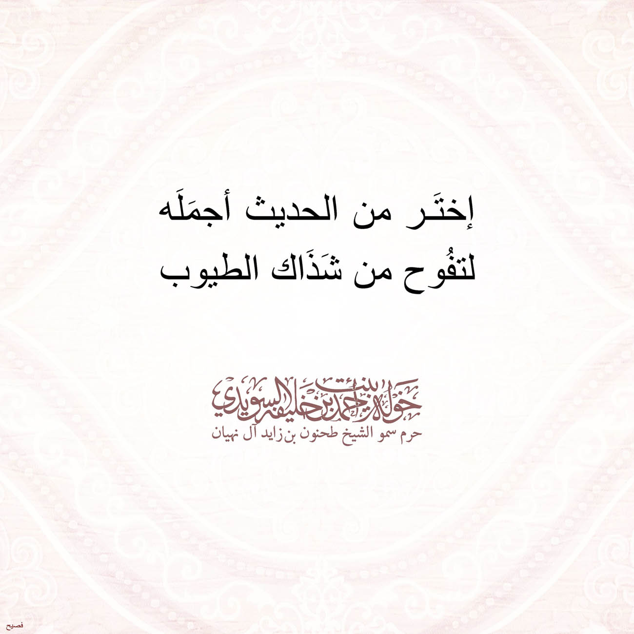 <p style="text-align: center;">
<span dir="RTL">إختَر من الحديث أجمَلَه</span></p>
<p style="text-align: center;">
<span dir="RTL">لتفُوح من شَذَاك الطيوب</span></p>
<p style="text-align: center;">
</p>
<p style="text-align: center;">
</p>
<p style="text-align: center;">
</p>
<p>
</p>
, Her Highness Sheikha Khawla Bint Ahmed Khalifa Al Suwaidi,Khawla Sheikha, Sheikha Khawla,خوله, Khawla Suwaidi,Khawla, khawla al sowaidi,khawla sowaidi,Khawla Al Suwaidi,National Poetry, Poetry, Arabic poems, Arab poet,Arab calligrapher,Arab artist,خوله السويدي, khawla alsuwaidi,khawla al suwaidi, peace and love exhibition at saatchi gallery london, peace & love,arabic poem,arabic poetry,peace and love, peace ,love, sheikha khawla bint ahmed bin khalifa al suwaidi,sheikha khawla bint ahmed bin khalifa al suwaidi,khawla al suwaidi,khawla alsuwaidi, khawla, خوله السويدي , خوله بنت احمد بن خليفه السويدي , خوله احمد السويدي