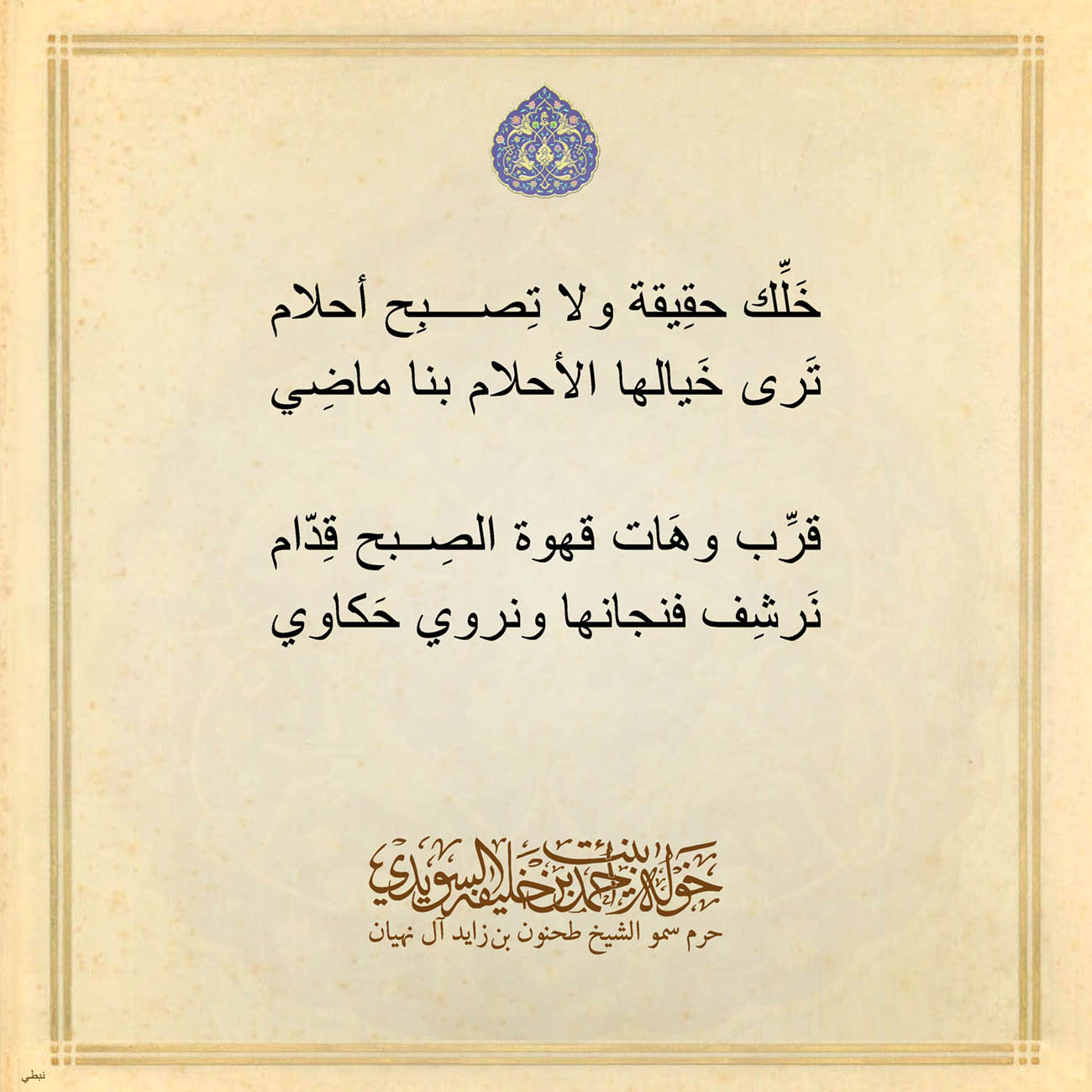 <p style="text-align: center;">
<span dir="RTL">خَلِّك حقِيقة ولا تِصبِح أحلام</span></p>
<p style="text-align: center;">
<span dir="RTL">تَرى خَيالها الأحلام بنا ماضِي</span></p>
<p style="text-align: center;">
</p>
<p style="text-align: center;">
<span dir="RTL">قرِّب وهَات قهوة الصِبح قِدّام</span></p>
<p style="text-align: center;">
<span dir="RTL">نَرشِف فنجانها ونروي حَكاوي</span></p>
<p style="text-align: center;">
</p>
<p style="text-align: center;">
</p>
<p style="text-align: center;">
</p>
<p>
</p>
, Her Highness Sheikha Khawla Bint Ahmed Khalifa Al Suwaidi,Khawla Sheikha, Sheikha Khawla,خوله, Khawla Suwaidi,Khawla, khawla al sowaidi,khawla sowaidi,Khawla Al Suwaidi,National Poetry, Poetry, Arabic poems, Arab poet,Arab calligrapher,Arab artist,خوله السويدي, khawla alsuwaidi,khawla al suwaidi, peace and love exhibition at saatchi gallery london, peace & love,arabic poem,arabic poetry,peace and love, peace ,love, sheikha khawla bint ahmed bin khalifa al suwaidi,sheikha khawla bint ahmed bin khalifa al suwaidi,khawla al suwaidi,khawla alsuwaidi, khawla, خوله السويدي , خوله بنت احمد بن خليفه السويدي , خوله احمد السويدي