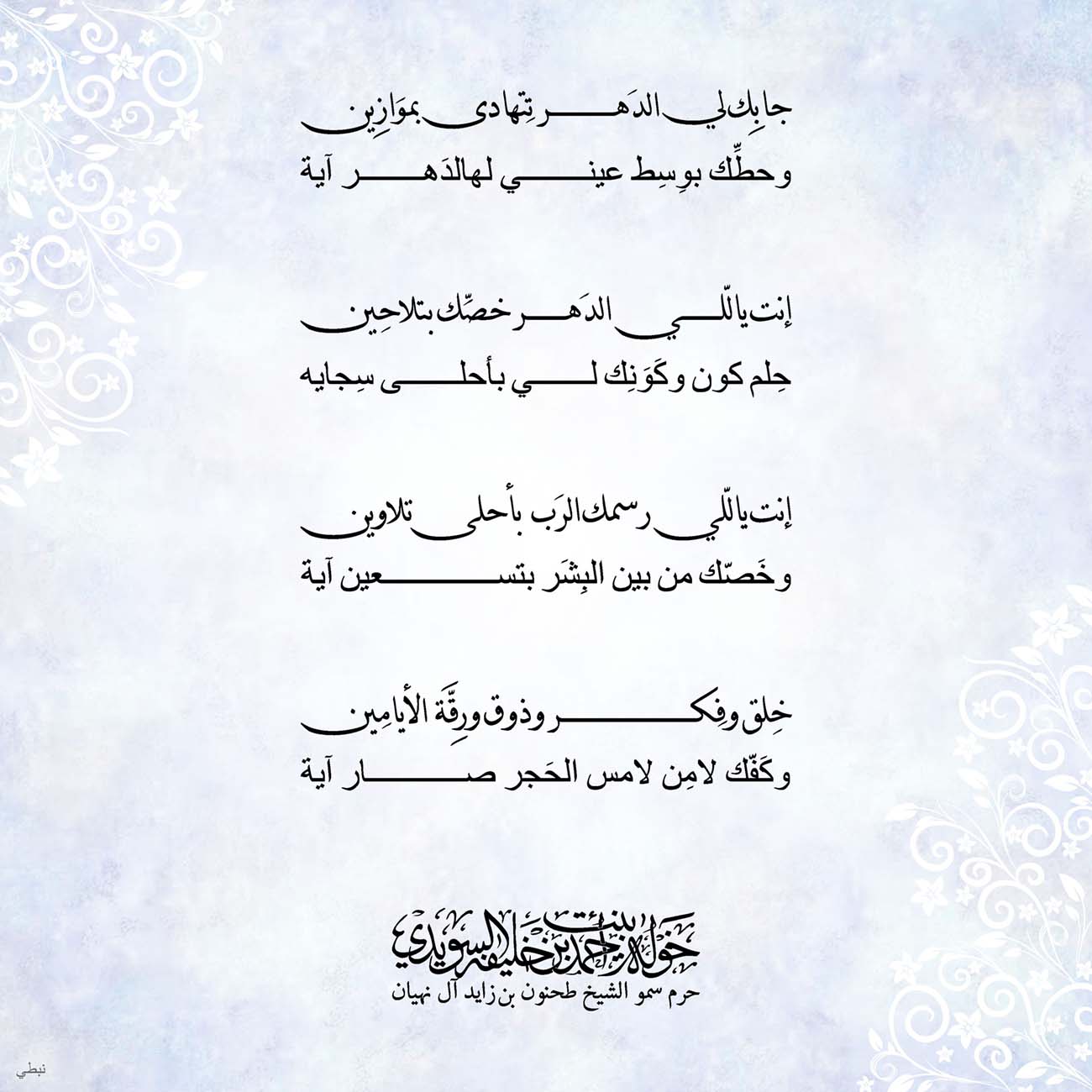 <p>
<span dir="RTL">جابِك لي الدَهر تِتهادى بموَازِين</span></p>
<p>
<span dir="RTL">وحطِّك بوِسِط عيني لهالدَهر آية</span></p>
<p>
</p>
<p>
<span dir="RTL">إنت يالّلي الدَهر خصِّك بتلاحِين</span></p>
<p>
<span dir="RTL">حِلم كون وكَوَنِك لي بأحلى سِجايه</span></p>
<p>
</p>
<p>
<span dir="RTL">إنت ياللّي رسمك الرَب بأحلى تلاوين</span></p>
<p>
<span dir="RTL">وخَصّك من بين البِشَر بتسعين آية</span></p>
<p>
</p>
<p>
<span dir="RTL">خِلق وفِكر وذوق ورِقَّة الأيامِين</span></p>
<p>
<span dir="RTL">وكَفّك لامِن لامس الحَجر صار آية</span></p>
<p>
</p>
<p>
</p>
<p>
</p>
, Her Highness Sheikha Khawla Bint Ahmed Khalifa Al Suwaidi,Khawla Sheikha, Sheikha Khawla,خوله, Khawla Suwaidi,Khawla, khawla al sowaidi,khawla sowaidi,Khawla Al Suwaidi,National Poetry, Poetry, Arabic poems, Arab poet,Arab calligrapher,Arab artist,خوله السويدي, khawla alsuwaidi,khawla al suwaidi, peace and love exhibition at saatchi gallery london, peace & love,arabic poem,arabic poetry,peace and love, peace ,love, sheikha khawla bint ahmed bin khalifa al suwaidi,sheikha khawla bint ahmed bin khalifa al suwaidi,khawla al suwaidi,khawla alsuwaidi, khawla, خوله السويدي , خوله بنت احمد بن خليفه السويدي , خوله احمد السويدي