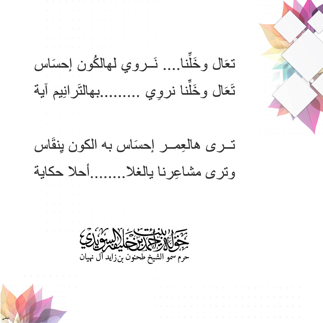 <p style="text-align: center;">
<span dir="RTL">تعَال وخَلِّنا.... نَروي لهالكُون إحسَاس</span></p>
<p style="text-align: center;">
<span dir="RTL">تَعَال وخَلِّنا نروِي .........بهالتَرانِيم آية</span></p>
<p style="text-align: center;">
</p>
<p style="text-align: center;">
<span dir="RTL">ترى هالعِمر إحسَاس به الكون يِنقَاس</span></p>
<p style="text-align: center;">
<span dir="RTL">وترى مشاعِرنا يالغلا........أحلا حكاية</span></p>
<p style="text-align: center;">
</p>
<p style="text-align: center;">
</p>
<p style="text-align: center;">
</p>
<p style="text-align: center;">
</p>
, Her Highness Sheikha Khawla Bint Ahmed Khalifa Al Suwaidi,Khawla Sheikha, Sheikha Khawla,خوله, Khawla Suwaidi,Khawla, khawla al sowaidi,khawla sowaidi,Khawla Al Suwaidi,National Poetry, Poetry, Arabic poems, Arab poet,Arab calligrapher,Arab artist,خوله السويدي, khawla alsuwaidi,khawla al suwaidi, peace and love exhibition at saatchi gallery london, peace & love,arabic poem,arabic poetry,peace and love, peace ,love, sheikha khawla bint ahmed bin khalifa al suwaidi,sheikha khawla bint ahmed bin khalifa al suwaidi,khawla al suwaidi,khawla alsuwaidi, khawla, خوله السويدي , خوله بنت احمد بن خليفه السويدي , خوله احمد السويدي