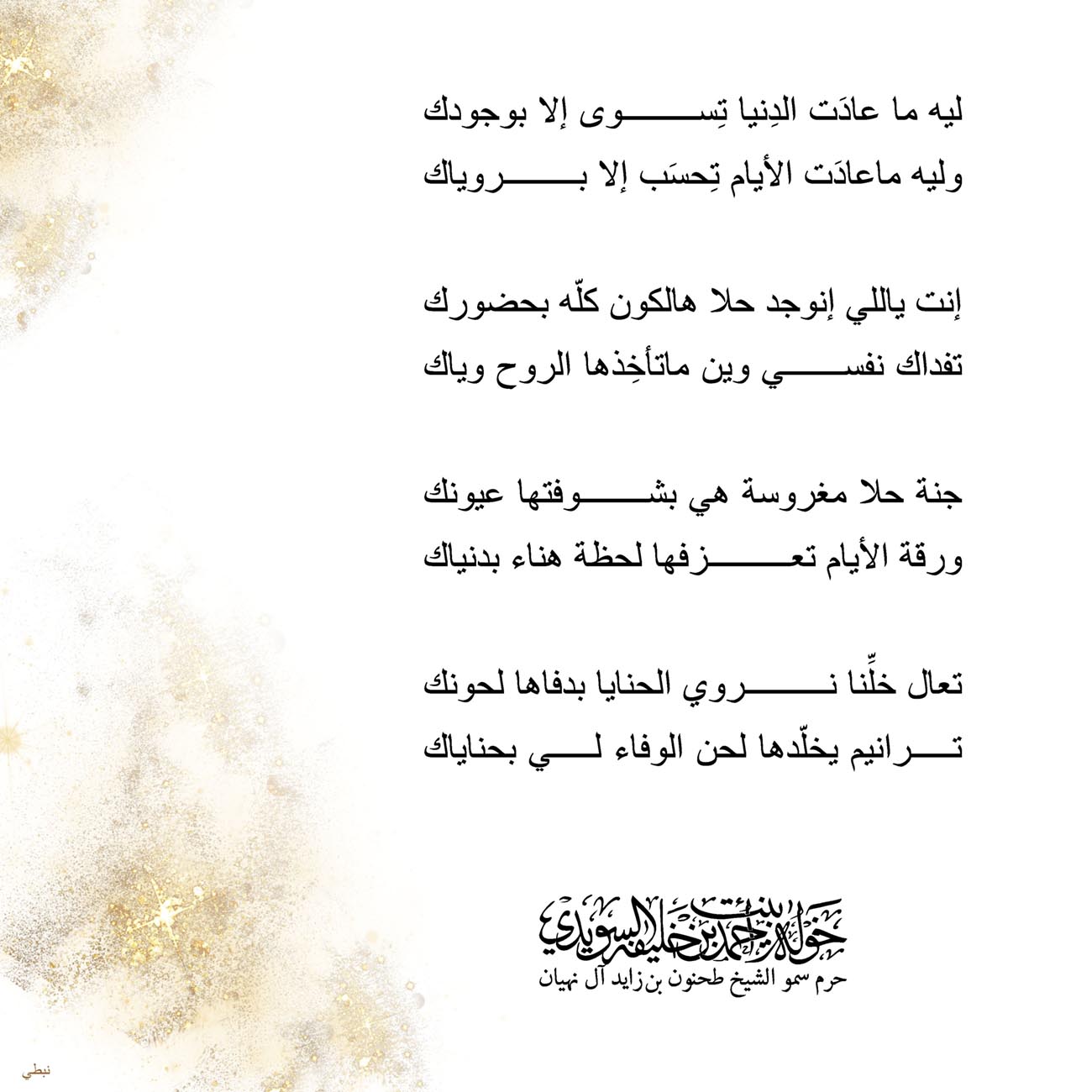<div style="text-align: center;">
ليه ما عادَت الدِنيا تِسوى إلا بوجودك</div>
<div style="text-align: center;">
وليه ماعادَت الأيام تِحسَب إلا بروياك</div>
<div style="text-align: center;">
</div>
<div style="text-align: center;">
إنت ياللي إنوجد حلا هالكون كلّه بحضورك</div>
<div style="text-align: center;">
تفداك نفسي وين ماتأخِذها الروح وياك</div>
<div style="text-align: center;">
</div>
<div style="text-align: center;">
جنة حلا مغروسة هي بشوفتها عيونك</div>
<div style="text-align: center;">
ورقة الأيام تعزفها لحظة هناء بدنياك</div>
<div style="text-align: center;">
</div>
<div style="text-align: center;">
تعال خلِّنا نروي الحنايا بدفاها لحونك</div>
<div style="text-align: center;">
ترانيم يخلّدها لحن الوفاء لي بحناياك</div>
<div style="text-align: center;">
</div>
<div style="text-align: center;">
</div>
<div>
</div>
, Her Highness Sheikha Khawla Bint Ahmed Khalifa Al Suwaidi,Khawla Sheikha, Sheikha Khawla,خوله, Khawla Suwaidi,Khawla, khawla al sowaidi,khawla sowaidi,Khawla Al Suwaidi,National Poetry, Poetry, Arabic poems, Arab poet,Arab calligrapher,Arab artist,خوله السويدي, khawla alsuwaidi,khawla al suwaidi, peace and love exhibition at saatchi gallery london, peace & love,arabic poem,arabic poetry,peace and love, peace ,love, sheikha khawla bint ahmed bin khalifa al suwaidi,sheikha khawla bint ahmed bin khalifa al suwaidi,khawla al suwaidi,khawla alsuwaidi, khawla, خوله السويدي , خوله بنت احمد بن خليفه السويدي , خوله احمد السويدي