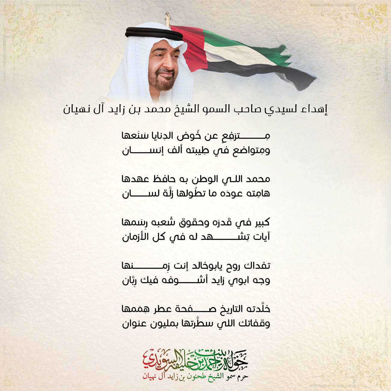 <div style="text-align: center;">
إهداء لسيدي صاحب السمو الشيخ محمد بن زايد آل نهيان</div>
<div style="text-align: center;">
</div>
<div style="text-align: center;">
مِترَفِعٍ عن خُوض الدِنايا سَنَعها</div>
<div style="text-align: center;">
ومِتواضع في طِيبته ألف إنسان</div>
<div style="text-align: center;">
</div>
<div style="text-align: center;">
محمد اللي الوطن به حافظ عهدها</div>
<div style="text-align: center;">
هامِته عودَه ما تطُولها زلَّة لسان</div>
<div style="text-align: center;">
</div>
<div style="text-align: center;">
كبير في قَدرَه وحقوق شَعبه رِسَمها</div>
<div style="text-align: center;">
آيات تِشهَد له في كل الأزمان</div>
<div style="text-align: center;">
</div>
<div style="text-align: center;">
تفداك روح يابوخالد إنت زِمنها</div>
<div style="text-align: center;">
وجه ابوي زايد أشوفه فيك رِبَّان</div>
<div style="text-align: center;">
</div>
<div style="text-align: center;">
خلَّدته التاريخ صفحة عطر هِمَمها</div>
<div style="text-align: center;">
وقفاتك اللي سطَّرتها بمليون عنوان</div>
<div style="text-align: center;">
</div>
<div style="text-align: center;">
</div>
<div>
</div>
, Her Highness Sheikha Khawla Bint Ahmed Khalifa Al Suwaidi,Khawla Sheikha, Sheikha Khawla,خوله, Khawla Suwaidi,Khawla, khawla al sowaidi,khawla sowaidi,Khawla Al Suwaidi,National Poetry, Poetry, Arabic poems, Arab poet,Arab calligrapher,Arab artist,خوله السويدي, khawla alsuwaidi,khawla al suwaidi, peace and love exhibition at saatchi gallery london, peace & love,arabic poem,arabic poetry,peace and love, peace ,love, sheikha khawla bint ahmed bin khalifa al suwaidi,sheikha khawla bint ahmed bin khalifa al suwaidi,khawla al suwaidi,khawla alsuwaidi, khawla, خوله السويدي , خوله بنت احمد بن خليفه السويدي , خوله احمد السويدي