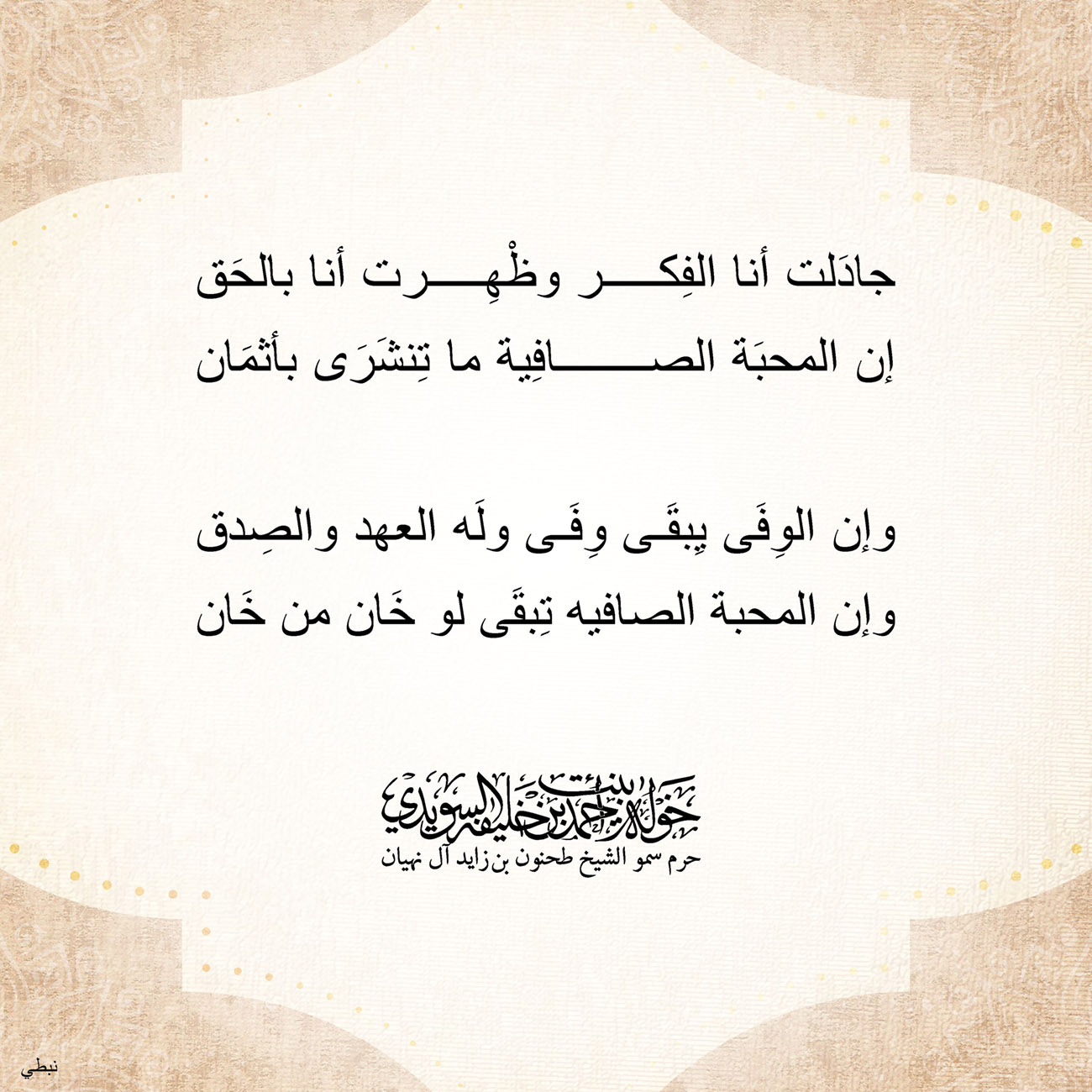 <div style="text-align: center;">
جادَلت أنا الفِكر وظْهِرت أنا بالحَق</div>
<div style="text-align: center;">
إن المحبَة الصافِية ما تِنشَرَى بأثمَان</div>
<div style="text-align: center;">
</div>
<div style="text-align: center;">
وإن الوِفِي يِبقَى وِفِي ولَه العهد والصِدق</div>
<div style="text-align: center;">
وإن المحبة الصافيه تِبقَى لو خَان من خَان</div>
<div style="text-align: center;">
</div>
<div style="text-align: center;">
</div>
<div>
</div>
, Her Highness Sheikha Khawla Bint Ahmed Khalifa Al Suwaidi,Khawla Sheikha, Sheikha Khawla,خوله, Khawla Suwaidi,Khawla, khawla al sowaidi,khawla sowaidi,Khawla Al Suwaidi,National Poetry, Poetry, Arabic poems, Arab poet,Arab calligrapher,Arab artist,خوله السويدي, khawla alsuwaidi,khawla al suwaidi, peace and love exhibition at saatchi gallery london, peace & love,arabic poem,arabic poetry,peace and love, peace ,love, sheikha khawla bint ahmed bin khalifa al suwaidi,sheikha khawla bint ahmed bin khalifa al suwaidi,khawla al suwaidi,khawla alsuwaidi, khawla, خوله السويدي , خوله بنت احمد بن خليفه السويدي , خوله احمد السويدي
