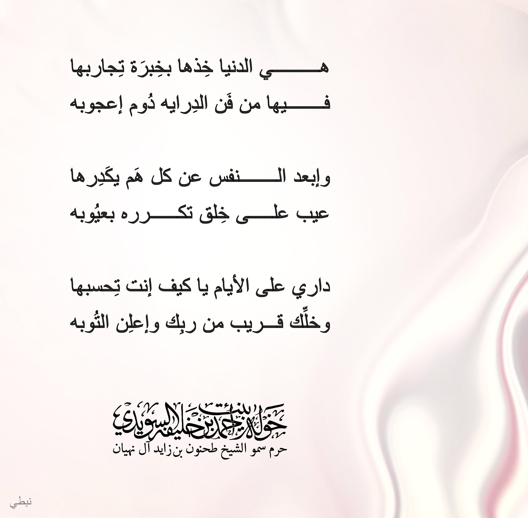<div style="text-align: center;">
هي الدنيا خذها بخبرة تجاربها</div>
<div style="text-align: center;">
فيها من فن الدراية دوم إعجوبه</div>
<div style="text-align: center;">
</div>
<div style="text-align: center;">
وإبعد النفس عن كل هم يكدرها</div>
<div style="text-align: center;">
عيب على خلق تكرره بعيوبه</div>
<div style="text-align: center;">
</div>
<div style="text-align: center;">
داري على الأيام يا كيف إنت تحسبها</div>
<div style="text-align: center;">
وخلك قريب من ربك وإعلن التوبة</div>
, Her Highness Sheikha Khawla Bint Ahmed Khalifa Al Suwaidi,Khawla Sheikha, Sheikha Khawla,خوله, Khawla Suwaidi,Khawla, khawla al sowaidi,khawla sowaidi,Khawla Al Suwaidi,National Poetry, Poetry, Arabic poems, Arab poet,Arab calligrapher,Arab artist,خوله السويدي, khawla alsuwaidi,khawla al suwaidi, peace and love exhibition at saatchi gallery london, peace & love,arabic poem,arabic poetry,peace and love, peace ,love, sheikha khawla bint ahmed bin khalifa al suwaidi,sheikha khawla bint ahmed bin khalifa al suwaidi,khawla al suwaidi,khawla alsuwaidi, khawla, خوله السويدي , خوله بنت احمد بن خليفه السويدي , خوله احمد السويدي