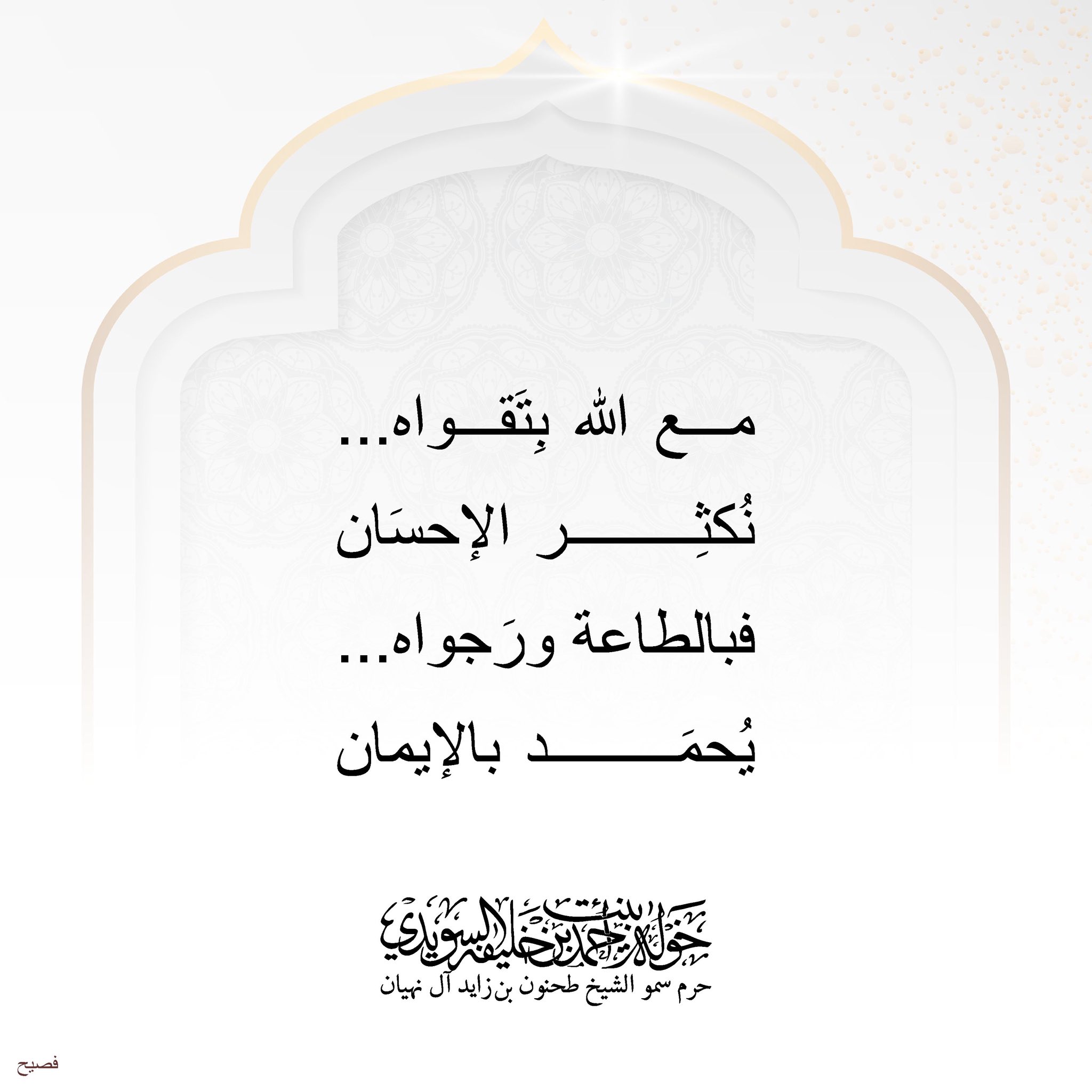 <div>
مع الله بتقواه…</div>
<div>
نُكثر الإحسان…</div>
<div>
</div>
<div>
فبالطاعة ورجواه…</div>
<div>
يُحمد بالإيمان…</div>
, Her Highness Sheikha Khawla Bint Ahmed Khalifa Al Suwaidi,Khawla Sheikha, Sheikha Khawla,خوله, Khawla Suwaidi,Khawla, khawla al sowaidi,khawla sowaidi,Khawla Al Suwaidi,National Poetry, Poetry, Arabic poems, Arab poet,Arab calligrapher,Arab artist,خوله السويدي, khawla alsuwaidi,khawla al suwaidi, peace and love exhibition at saatchi gallery london, peace & love,arabic poem,arabic poetry,peace and love, peace ,love, sheikha khawla bint ahmed bin khalifa al suwaidi,sheikha khawla bint ahmed bin khalifa al suwaidi,khawla al suwaidi,khawla alsuwaidi, khawla, خوله السويدي , خوله بنت احمد بن خليفه السويدي , خوله احمد السويدي