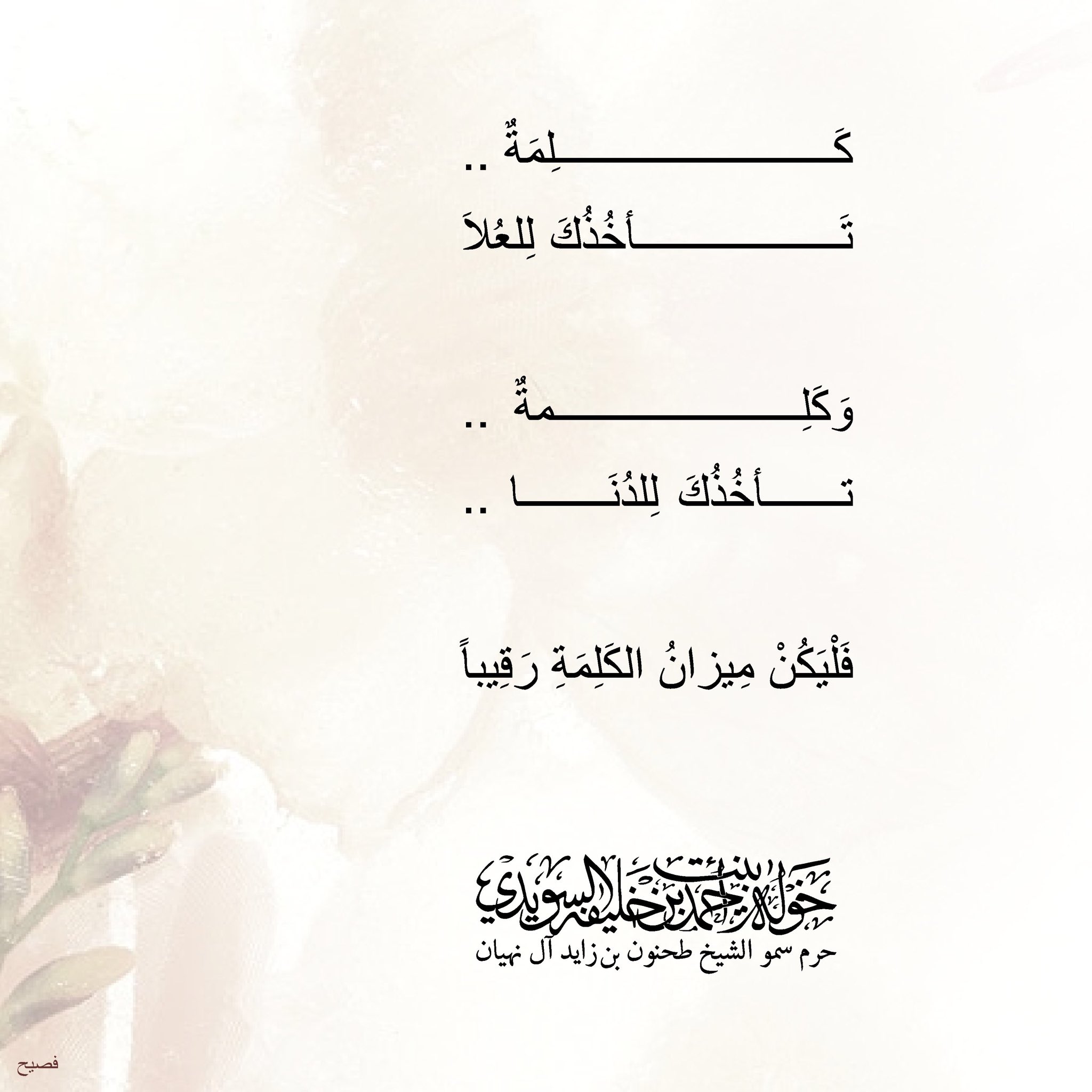 <div>
كلمةٌ …</div>
<div>
تأخذك للعُلا</div>
<div>
</div>
<div>
وكلمةٌ…</div>
<div>
تأخذك للدُنا</div>
<div>
</div>
<div>
فليكن ميزانُ الكلمة رقيباً</div>
, Her Highness Sheikha Khawla Bint Ahmed Khalifa Al Suwaidi,Khawla Sheikha, Sheikha Khawla,خوله, Khawla Suwaidi,Khawla, khawla al sowaidi,khawla sowaidi,Khawla Al Suwaidi,National Poetry, Poetry, Arabic poems, Arab poet,Arab calligrapher,Arab artist,خوله السويدي, khawla alsuwaidi,khawla al suwaidi, peace and love exhibition at saatchi gallery london, peace & love,arabic poem,arabic poetry,peace and love, peace ,love, sheikha khawla bint ahmed bin khalifa al suwaidi,sheikha khawla bint ahmed bin khalifa al suwaidi,khawla al suwaidi,khawla alsuwaidi, khawla, خوله السويدي , خوله بنت احمد بن خليفه السويدي , خوله احمد السويدي