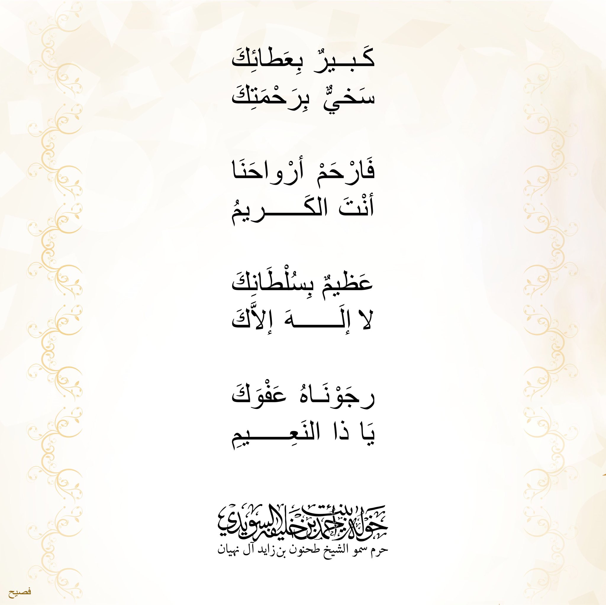 <div style="text-align: center;">
كبير بعطائك</div>
<div style="text-align: center;">
سخيٌّ برحمتك</div>
<div style="text-align: center;">
</div>
<div style="text-align: center;">
فأرحم أرواحنا</div>
<div style="text-align: center;">
أنت الكريم</div>
<div style="text-align: center;">
</div>
<div style="text-align: center;">
عظيم بسلطانك</div>
<div style="text-align: center;">
لا إله إلاّك</div>
<div style="text-align: center;">
</div>
<div style="text-align: center;">
رجوناه عفوك</div>
<div style="text-align: center;">
ياذا النعيم</div>
, Her Highness Sheikha Khawla Bint Ahmed Khalifa Al Suwaidi,Khawla Sheikha, Sheikha Khawla,خوله, Khawla Suwaidi,Khawla, khawla al sowaidi,khawla sowaidi,Khawla Al Suwaidi,National Poetry, Poetry, Arabic poems, Arab poet,Arab calligrapher,Arab artist,خوله السويدي, khawla alsuwaidi,khawla al suwaidi, peace and love exhibition at saatchi gallery london, peace & love,arabic poem,arabic poetry,peace and love, peace ,love, sheikha khawla bint ahmed bin khalifa al suwaidi,sheikha khawla bint ahmed bin khalifa al suwaidi,khawla al suwaidi,khawla alsuwaidi, khawla, خوله السويدي , خوله بنت احمد بن خليفه السويدي , خوله احمد السويدي