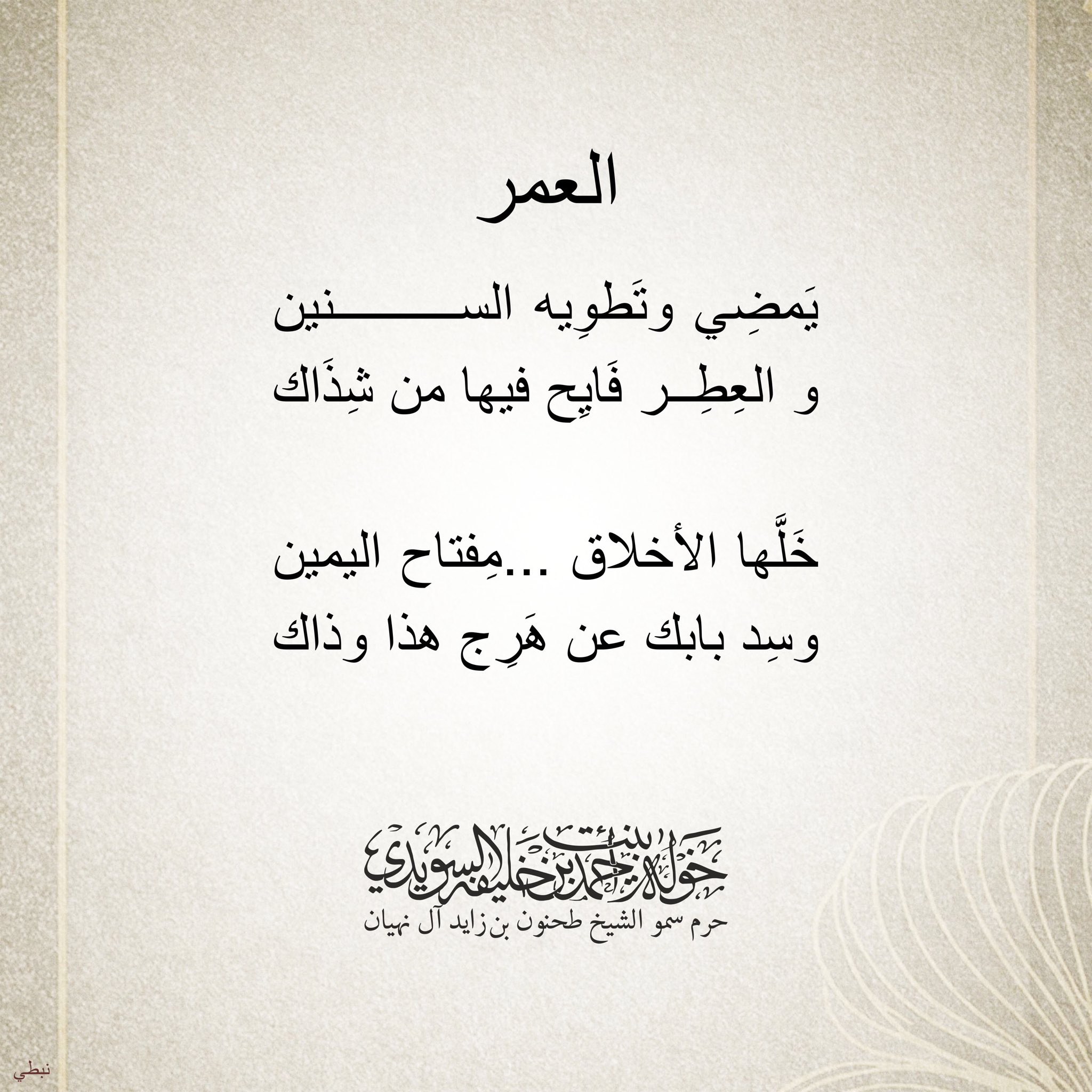 <div style="text-align: center;">
العمر يمضي وتطويه السنين</div>
<div style="text-align: center;">
والعطر فايح فيها من شذاك</div>
<div style="text-align: center;">
</div>
<div style="text-align: center;">
خلها الأخلاق مفتاح اليمين</div>
<div style="text-align: center;">
وسد بابك عن هرج هذا وذاك</div>
, Her Highness Sheikha Khawla Bint Ahmed Khalifa Al Suwaidi,Khawla Sheikha, Sheikha Khawla,خوله, Khawla Suwaidi,Khawla, khawla al sowaidi,khawla sowaidi,Khawla Al Suwaidi,National Poetry, Poetry, Arabic poems, Arab poet,Arab calligrapher,Arab artist,خوله السويدي, khawla alsuwaidi,khawla al suwaidi, peace and love exhibition at saatchi gallery london, peace & love,arabic poem,arabic poetry,peace and love, peace ,love, sheikha khawla bint ahmed bin khalifa al suwaidi,sheikha khawla bint ahmed bin khalifa al suwaidi,khawla al suwaidi,khawla alsuwaidi, khawla, خوله السويدي , خوله بنت احمد بن خليفه السويدي , خوله احمد السويدي