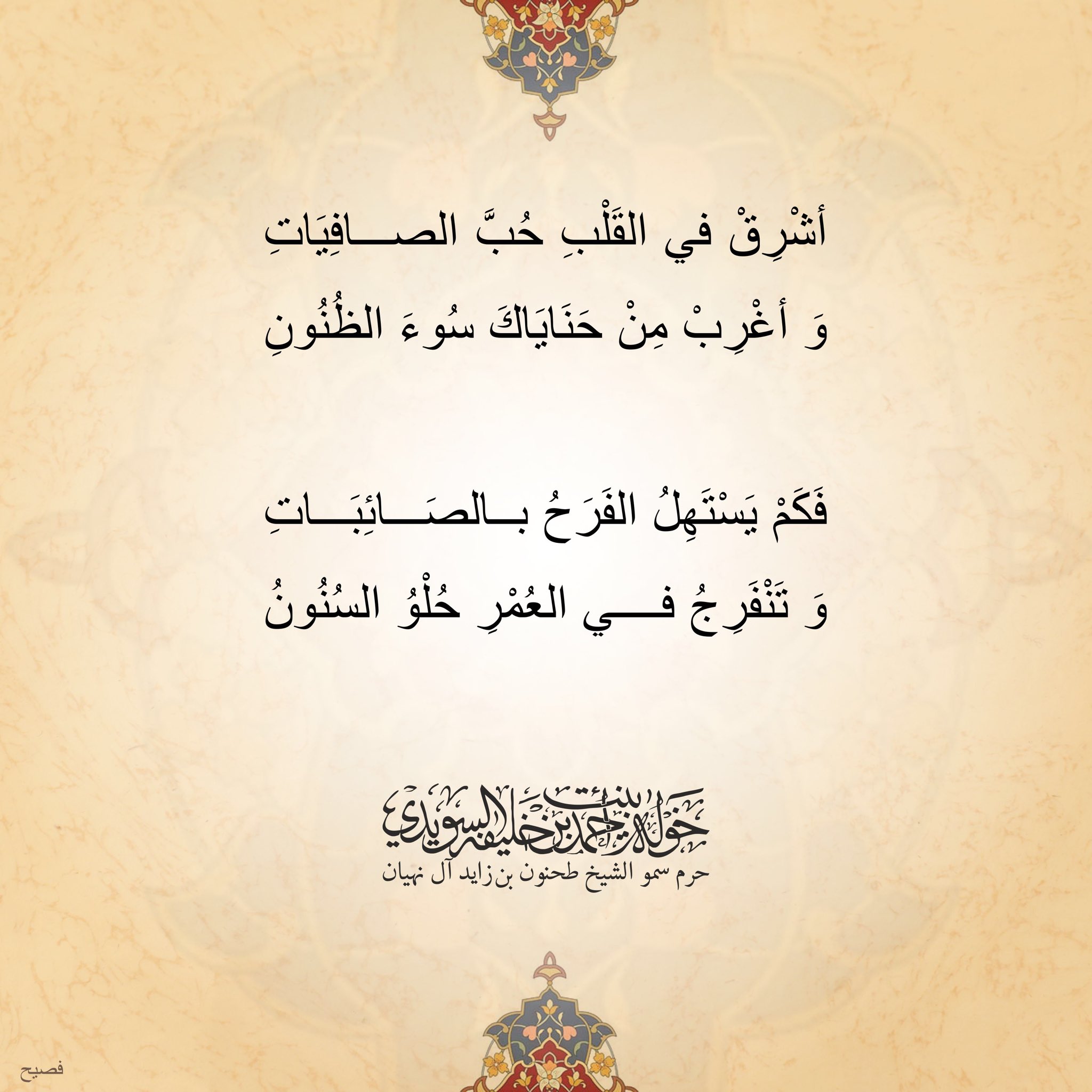 <div style="text-align: center;">
أشرق في القلب حب الصافيات</div>
<div style="text-align: center;">
وأغرب من حناياك سوء الظنون</div>
<div style="text-align: center;">
</div>
<div style="text-align: center;">
فكم يستهل الفرح بالصائبات</div>
<div style="text-align: center;">
وتنفرج في العمر حلو السنون</div>
, Her Highness Sheikha Khawla Bint Ahmed Khalifa Al Suwaidi,Khawla Sheikha, Sheikha Khawla,خوله, Khawla Suwaidi,Khawla, khawla al sowaidi,khawla sowaidi,Khawla Al Suwaidi,National Poetry, Poetry, Arabic poems, Arab poet,Arab calligrapher,Arab artist,خوله السويدي, khawla alsuwaidi,khawla al suwaidi, peace and love exhibition at saatchi gallery london, peace & love,arabic poem,arabic poetry,peace and love, peace ,love, sheikha khawla bint ahmed bin khalifa al suwaidi,sheikha khawla bint ahmed bin khalifa al suwaidi,khawla al suwaidi,khawla alsuwaidi, khawla, خوله السويدي , خوله بنت احمد بن خليفه السويدي , خوله احمد السويدي