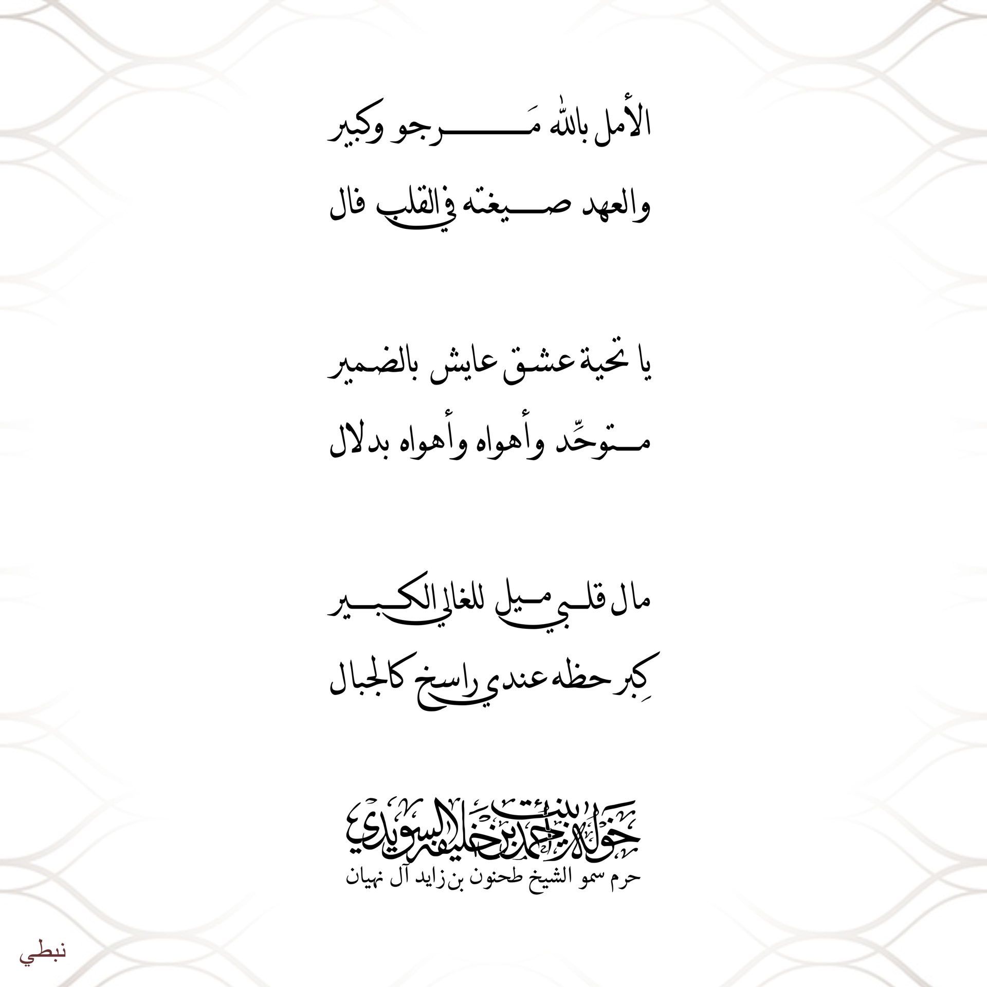 <h1 dir="RTL">
</h1>
<div style="text-align: center;">
<span style="font-size: 18.6667px;">الأمل بالله مَرجو وكبير</span></div>
<div style="text-align: center;">
<span style="font-size: 18.6667px;">والعهد صيغته في القلب فال</span></div>
<div style="text-align: center;">
</div>
<div style="text-align: center;">
<span style="font-size: 18.6667px;">يا تحية عشق عايش بالضمير</span></div>
<div style="text-align: center;">
<span style="font-size: 18.6667px;">متوحِّد وأهواه وأهواه بدلال</span></div>
<div style="text-align: center;">
</div>
<div style="text-align: center;">
<span style="font-size: 18.6667px;">مال قلبي ميل للغالي الكبير</span></div>
<div style="text-align: center;">
<span style="font-size: 18.6667px;">كِبر حظه عندي راسخ كالجبال</span></div>
<div>
</div>
, Her Highness Sheikha Khawla Bint Ahmed Khalifa Al Suwaidi,Khawla Sheikha, Sheikha Khawla,خوله, Khawla Suwaidi,Khawla, khawla al sowaidi,khawla sowaidi,Khawla Al Suwaidi,National Poetry, Poetry, Arabic poems, Arab poet,Arab calligrapher,Arab artist,خوله السويدي, khawla alsuwaidi,khawla al suwaidi, peace and love exhibition at saatchi gallery london, peace & love,arabic poem,arabic poetry,peace and love, peace ,love, sheikha khawla bint ahmed bin khalifa al suwaidi,sheikha khawla bint ahmed bin khalifa al suwaidi,khawla al suwaidi,khawla alsuwaidi, khawla, خوله السويدي , خوله بنت احمد بن خليفه السويدي , خوله احمد السويدي