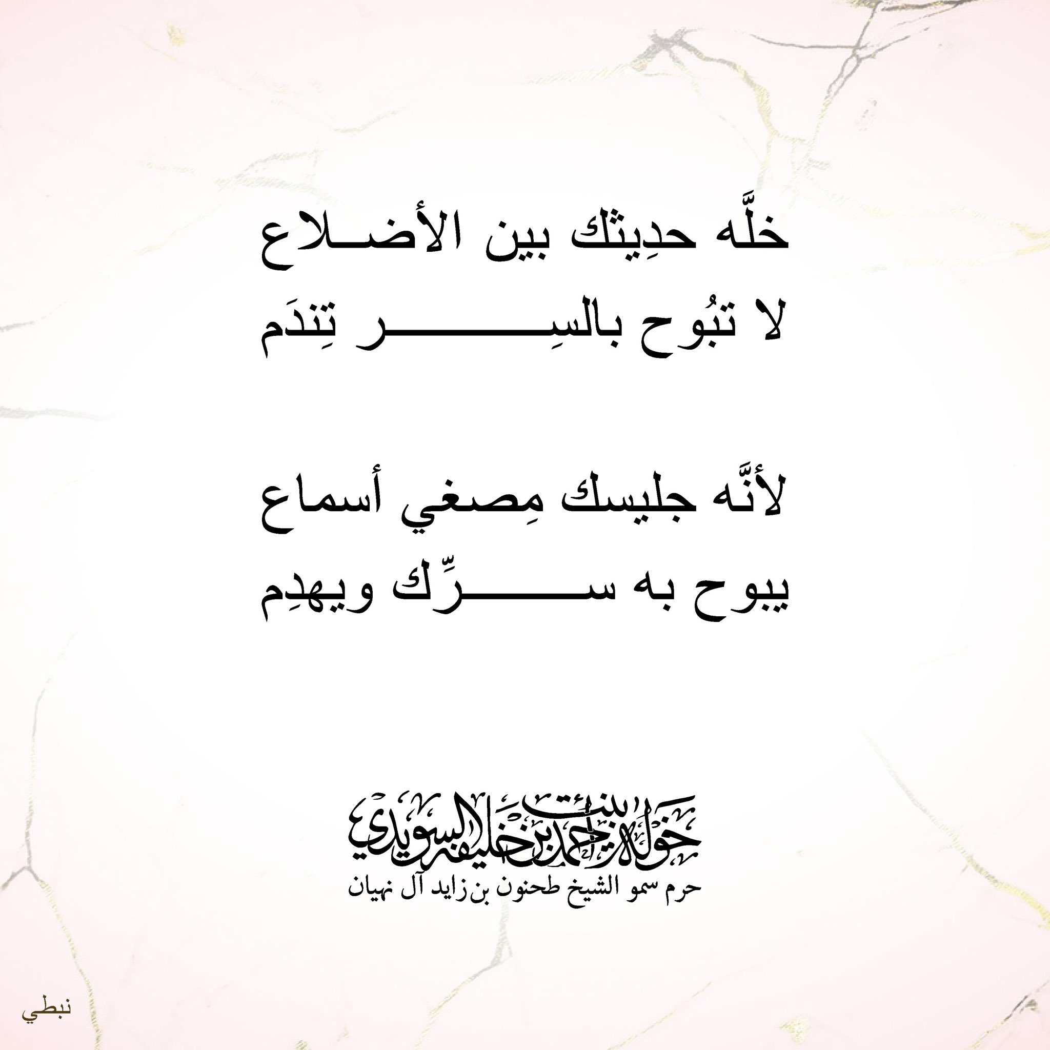 <div>
خلّه حديثك بين الأضلاع</div>
<div>
لا تبوح بالسِر………..تندم</div>
<div>
</div>
<div>
لأنه جليسك مصغي أسماع</div>
<div>
يبوح به سرّك……… ويهدم</div>
, Her Highness Sheikha Khawla Bint Ahmed Khalifa Al Suwaidi,Khawla Sheikha, Sheikha Khawla,خوله, Khawla Suwaidi,Khawla, khawla al sowaidi,khawla sowaidi,Khawla Al Suwaidi,National Poetry, Poetry, Arabic poems, Arab poet,Arab calligrapher,Arab artist,خوله السويدي, khawla alsuwaidi,khawla al suwaidi, peace and love exhibition at saatchi gallery london, peace & love,arabic poem,arabic poetry,peace and love, peace ,love, sheikha khawla bint ahmed bin khalifa al suwaidi,sheikha khawla bint ahmed bin khalifa al suwaidi,khawla al suwaidi,khawla alsuwaidi, khawla, خوله السويدي , خوله بنت احمد بن خليفه السويدي , خوله احمد السويدي