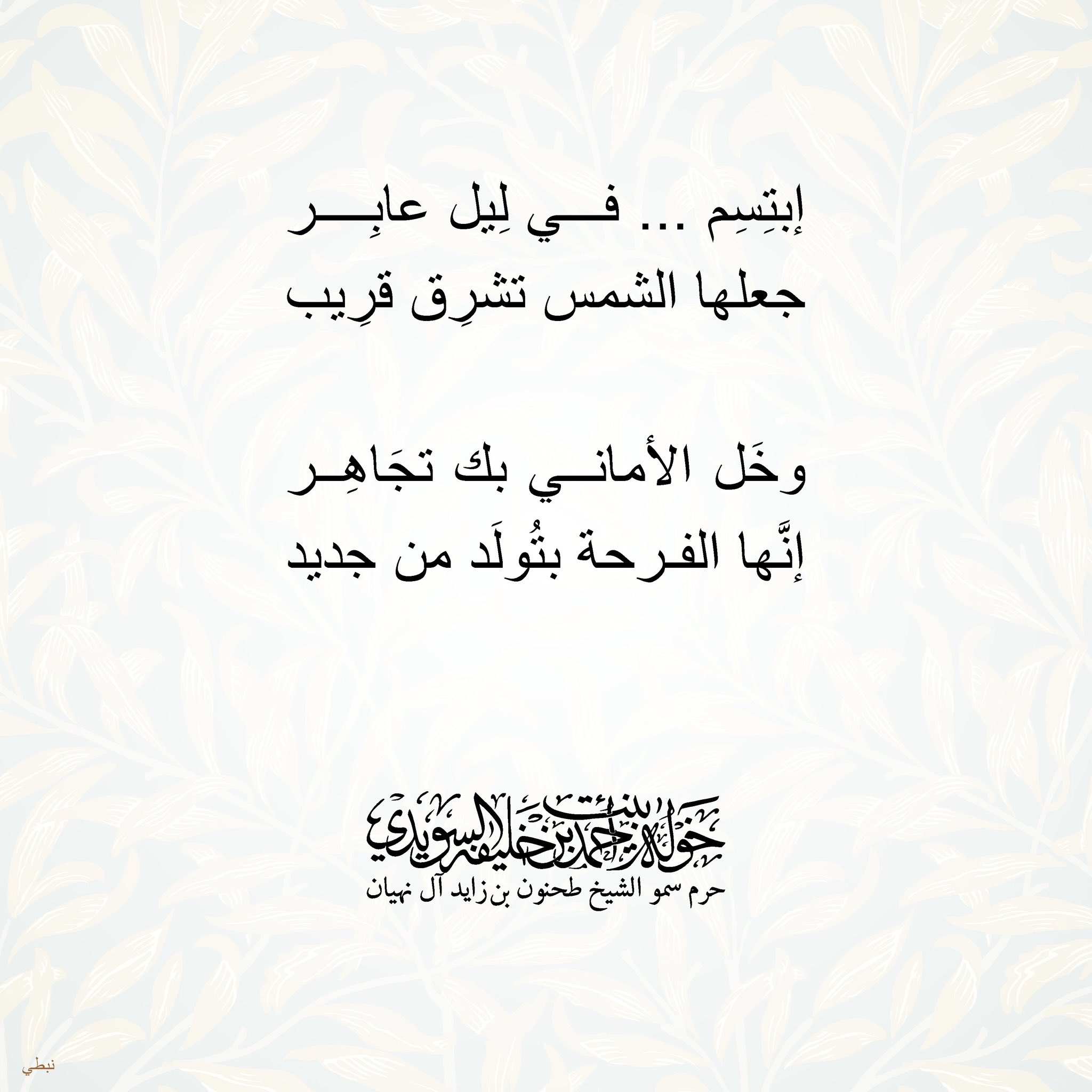 <div>
إبتسم… في ليل عابر</div>
<div>
جعلها الشمس تشرق قريب</div>
<div>
</div>
<div>
وخل الأماني بك تجاهر</div>
<div>
إنها الفرحة بتولد من جديد</div>
, Her Highness Sheikha Khawla Bint Ahmed Khalifa Al Suwaidi,Khawla Sheikha, Sheikha Khawla,خوله, Khawla Suwaidi,Khawla, khawla al sowaidi,khawla sowaidi,Khawla Al Suwaidi,National Poetry, Poetry, Arabic poems, Arab poet,Arab calligrapher,Arab artist,خوله السويدي, khawla alsuwaidi,khawla al suwaidi, peace and love exhibition at saatchi gallery london, peace & love,arabic poem,arabic poetry,peace and love, peace ,love, sheikha khawla bint ahmed bin khalifa al suwaidi,sheikha khawla bint ahmed bin khalifa al suwaidi,khawla al suwaidi,khawla alsuwaidi, khawla, خوله السويدي , خوله بنت احمد بن خليفه السويدي , خوله احمد السويدي