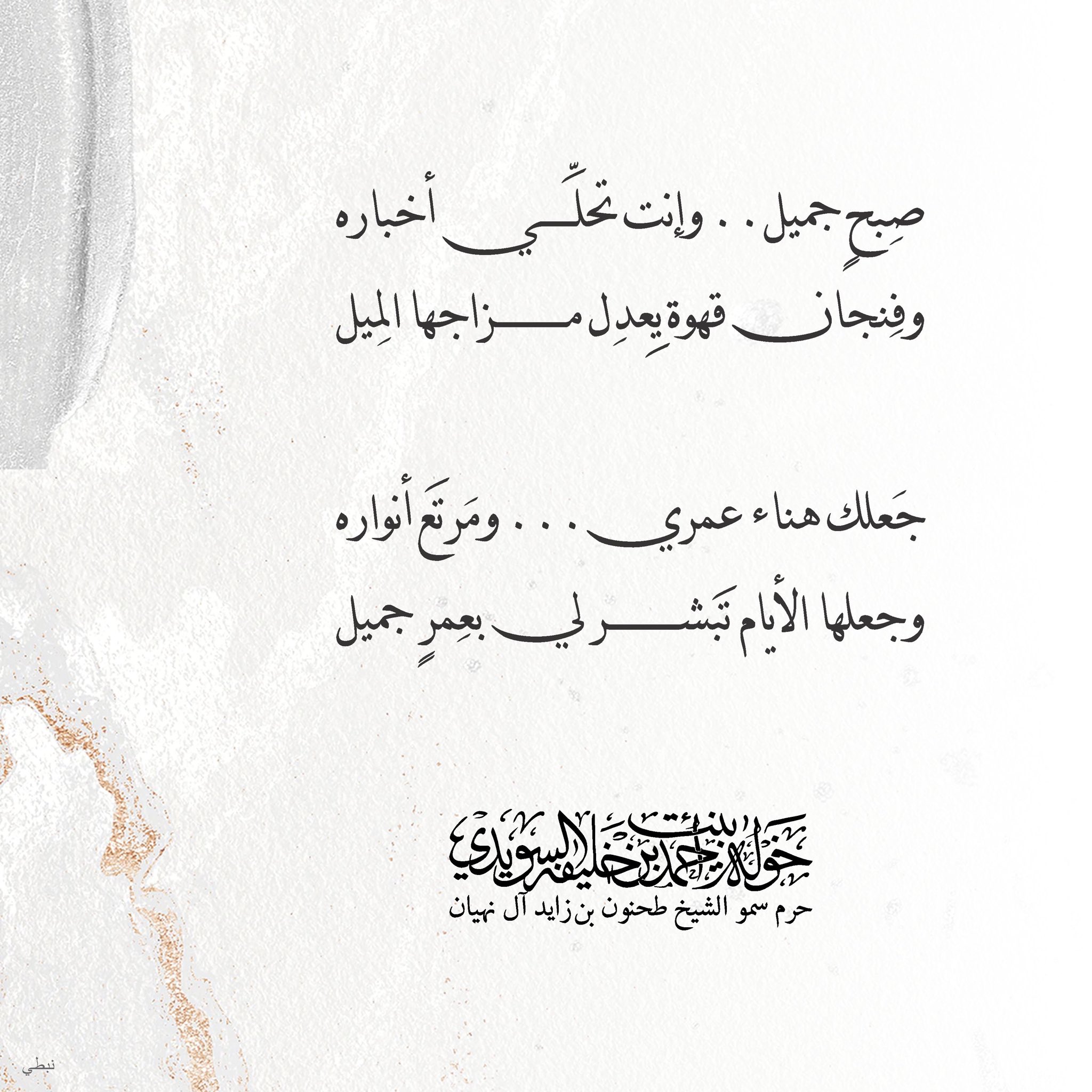 <div>
صبح جميل…وإنت تحلّي أخباره</div>
<div>
وفنجان قهوة يعدل مزاجها الميل</div>
<div>
</div>
<div>
جعلك هناء عمري… ومرتع أنواره</div>
<div>
وجعلها الأيام تبشر لي بعمر جميل</div>
, Her Highness Sheikha Khawla Bint Ahmed Khalifa Al Suwaidi,Khawla Sheikha, Sheikha Khawla,خوله, Khawla Suwaidi,Khawla, khawla al sowaidi,khawla sowaidi,Khawla Al Suwaidi,National Poetry, Poetry, Arabic poems, Arab poet,Arab calligrapher,Arab artist,خوله السويدي, khawla alsuwaidi,khawla al suwaidi, peace and love exhibition at saatchi gallery london, peace & love,arabic poem,arabic poetry,peace and love, peace ,love, sheikha khawla bint ahmed bin khalifa al suwaidi,sheikha khawla bint ahmed bin khalifa al suwaidi,khawla al suwaidi,khawla alsuwaidi, khawla, خوله السويدي , خوله بنت احمد بن خليفه السويدي , خوله احمد السويدي
