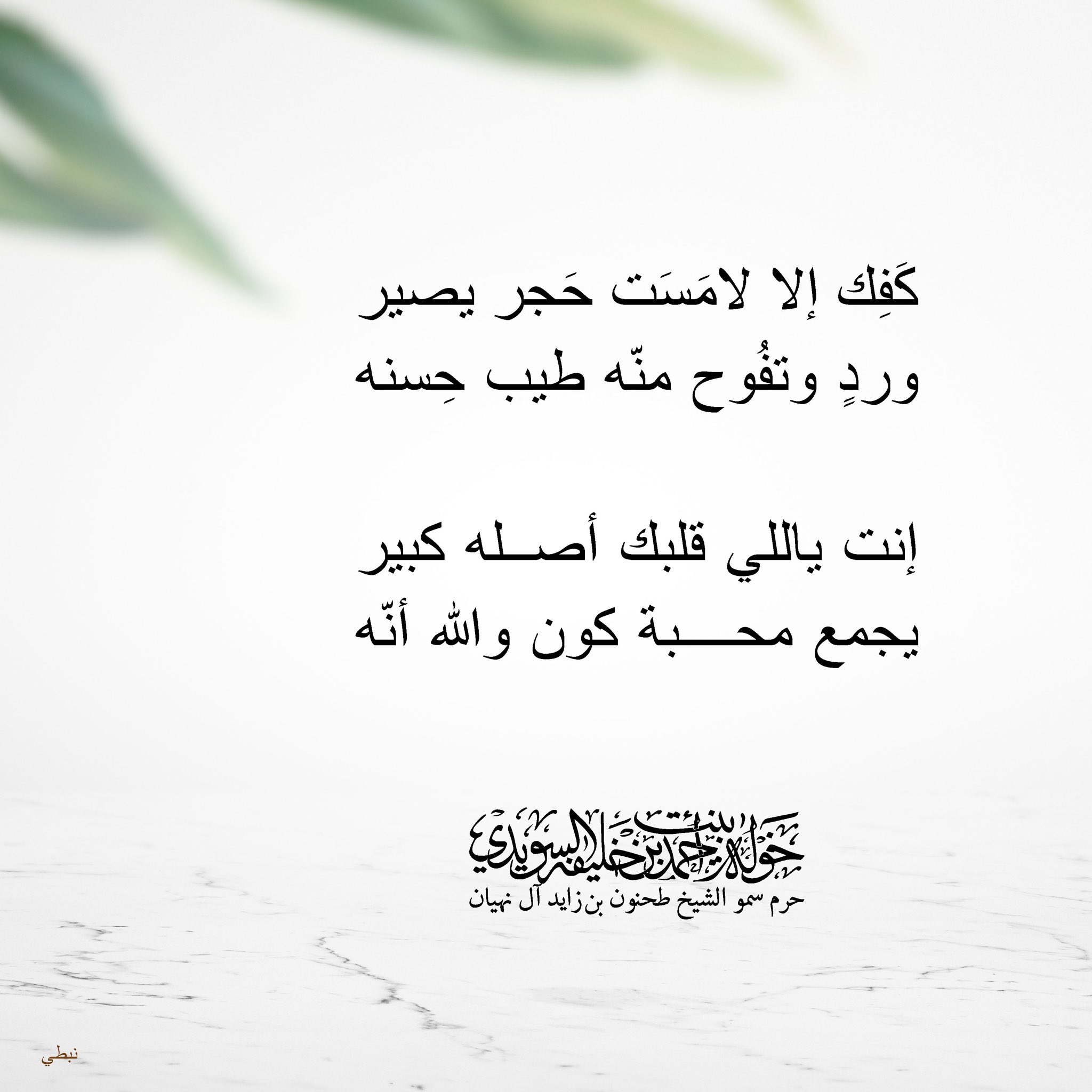 <div>
كفك إلا لامست حجر يصير</div>
<div>
ورد وتفوح منه طيب حسنه</div>
<div>
</div>
<div>
إنت ياللي قلبك أصله كبير</div>
<div>
يجمع محبة كون والله أنه</div>
, Her Highness Sheikha Khawla Bint Ahmed Khalifa Al Suwaidi,Khawla Sheikha, Sheikha Khawla,خوله, Khawla Suwaidi,Khawla, khawla al sowaidi,khawla sowaidi,Khawla Al Suwaidi,National Poetry, Poetry, Arabic poems, Arab poet,Arab calligrapher,Arab artist,خوله السويدي, khawla alsuwaidi,khawla al suwaidi, peace and love exhibition at saatchi gallery london, peace & love,arabic poem,arabic poetry,peace and love, peace ,love, sheikha khawla bint ahmed bin khalifa al suwaidi,sheikha khawla bint ahmed bin khalifa al suwaidi,khawla al suwaidi,khawla alsuwaidi, khawla, خوله السويدي , خوله بنت احمد بن خليفه السويدي , خوله احمد السويدي