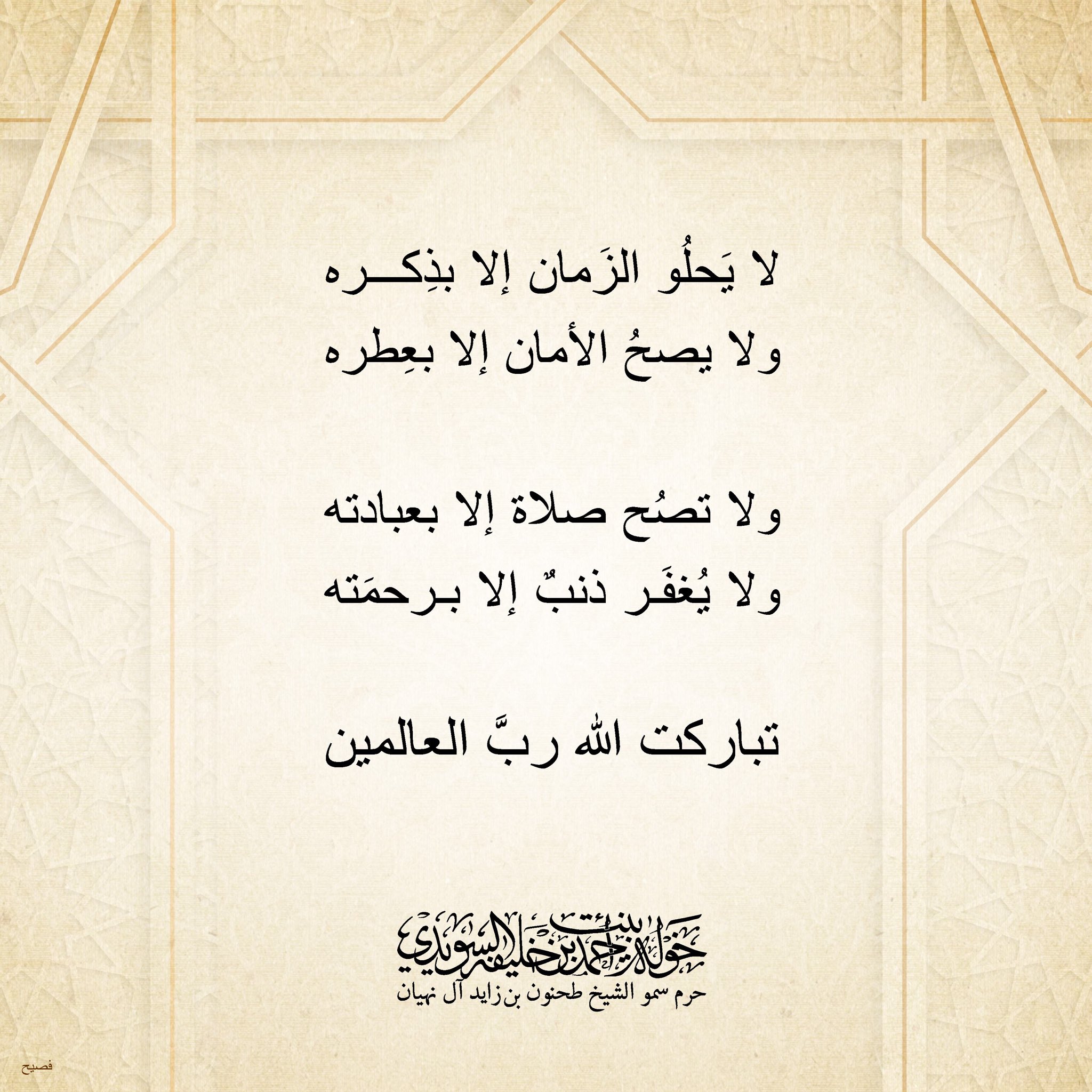 <div>
لا يحلو الزمان إلا بذكره</div>
<div>
ولا يصح الأمان إلا بعطره</div>
<div>
</div>
<div>
ولا تصح صلاة إلا بعبادته</div>
<div>
ولا يُغفر ذنب إلا برحمته</div>
<div>
</div>
<div>
تباركت الله رب العالمين</div>
, Her Highness Sheikha Khawla Bint Ahmed Khalifa Al Suwaidi,Khawla Sheikha, Sheikha Khawla,خوله, Khawla Suwaidi,Khawla, khawla al sowaidi,khawla sowaidi,Khawla Al Suwaidi,National Poetry, Poetry, Arabic poems, Arab poet,Arab calligrapher,Arab artist,خوله السويدي, khawla alsuwaidi,khawla al suwaidi, peace and love exhibition at saatchi gallery london, peace & love,arabic poem,arabic poetry,peace and love, peace ,love, sheikha khawla bint ahmed bin khalifa al suwaidi,sheikha khawla bint ahmed bin khalifa al suwaidi,khawla al suwaidi,khawla alsuwaidi, khawla, خوله السويدي , خوله بنت احمد بن خليفه السويدي , خوله احمد السويدي