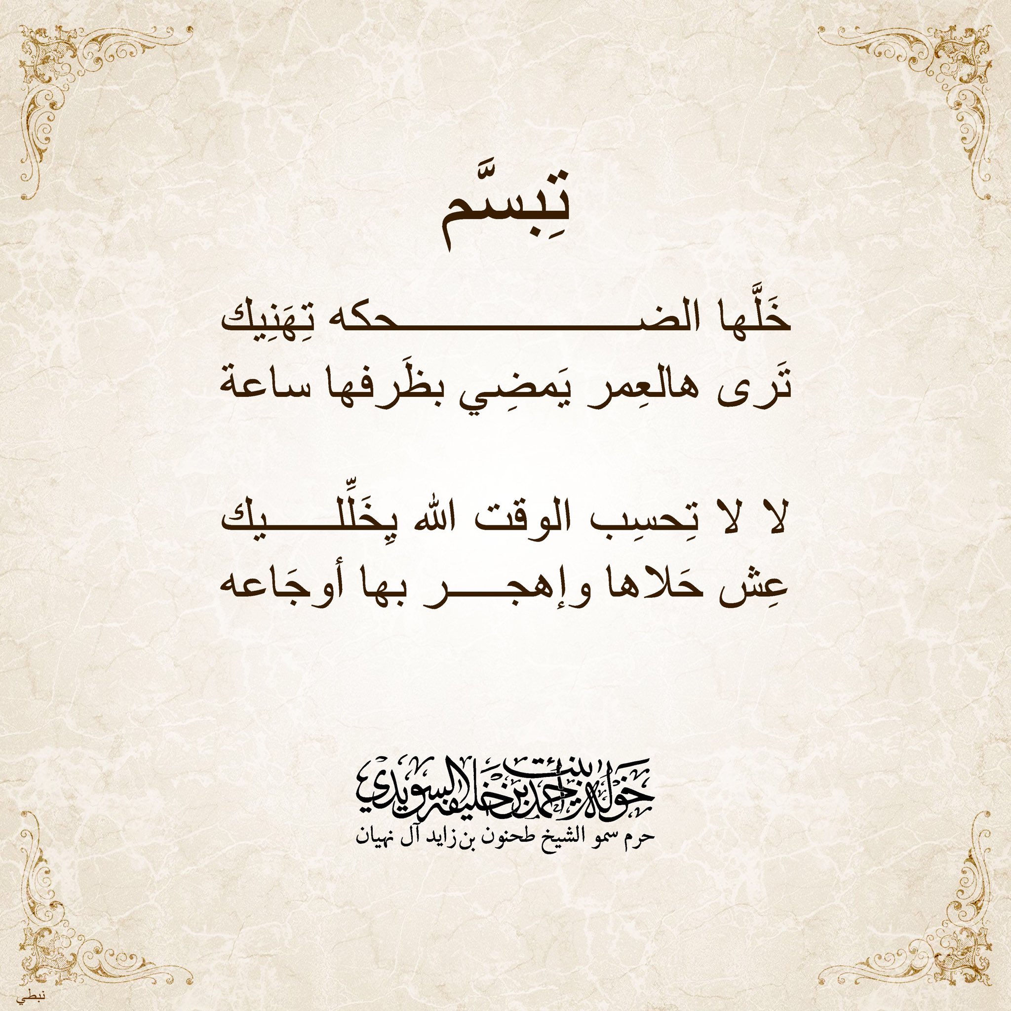 <div>
تبسَّم… </div>
<div>
خلّها الضحكة تهَنِيك</div>
<div>
ترى هالعمر يمضي بظرفها الساعة</div>
<div>
</div>
<div>
لا … لا… تحسب الوقت الله يخلِّليك</div>
<div>
عِش حلاها وإهجر بها أوجاعة</div>
, Her Highness Sheikha Khawla Bint Ahmed Khalifa Al Suwaidi,Khawla Sheikha, Sheikha Khawla,خوله, Khawla Suwaidi,Khawla, khawla al sowaidi,khawla sowaidi,Khawla Al Suwaidi,National Poetry, Poetry, Arabic poems, Arab poet,Arab calligrapher,Arab artist,خوله السويدي, khawla alsuwaidi,khawla al suwaidi, peace and love exhibition at saatchi gallery london, peace & love,arabic poem,arabic poetry,peace and love, peace ,love, sheikha khawla bint ahmed bin khalifa al suwaidi,sheikha khawla bint ahmed bin khalifa al suwaidi,khawla al suwaidi,khawla alsuwaidi, khawla, خوله السويدي , خوله بنت احمد بن خليفه السويدي , خوله احمد السويدي
