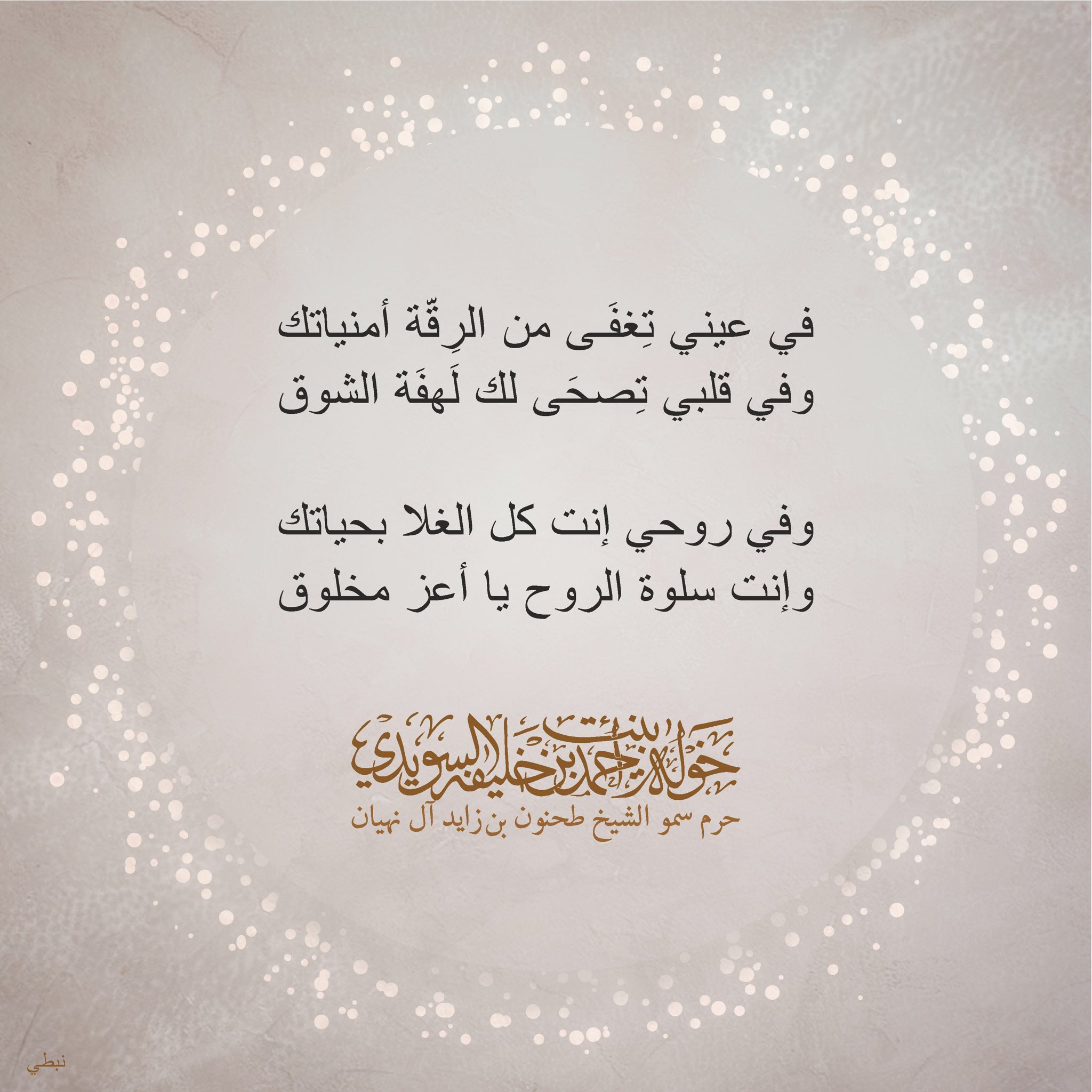 <div>
في عيني تغفى من الرقة أمنياتك</div>
<div>
وفي قلبي تصحى لك لهفة الشوق</div>
<div>
</div>
<div>
وفي روحي إنت كل الغلا بحياتك</div>
<div>
وإنت سلوة الروح يا أعز مخلوق</div>
, Her Highness Sheikha Khawla Bint Ahmed Khalifa Al Suwaidi,Khawla Sheikha, Sheikha Khawla,خوله, Khawla Suwaidi,Khawla, khawla al sowaidi,khawla sowaidi,Khawla Al Suwaidi,National Poetry, Poetry, Arabic poems, Arab poet,Arab calligrapher,Arab artist,خوله السويدي, khawla alsuwaidi,khawla al suwaidi, peace and love exhibition at saatchi gallery london, peace & love,arabic poem,arabic poetry,peace and love, peace ,love, sheikha khawla bint ahmed bin khalifa al suwaidi,sheikha khawla bint ahmed bin khalifa al suwaidi,khawla al suwaidi,khawla alsuwaidi, khawla, خوله السويدي , خوله بنت احمد بن خليفه السويدي , خوله احمد السويدي