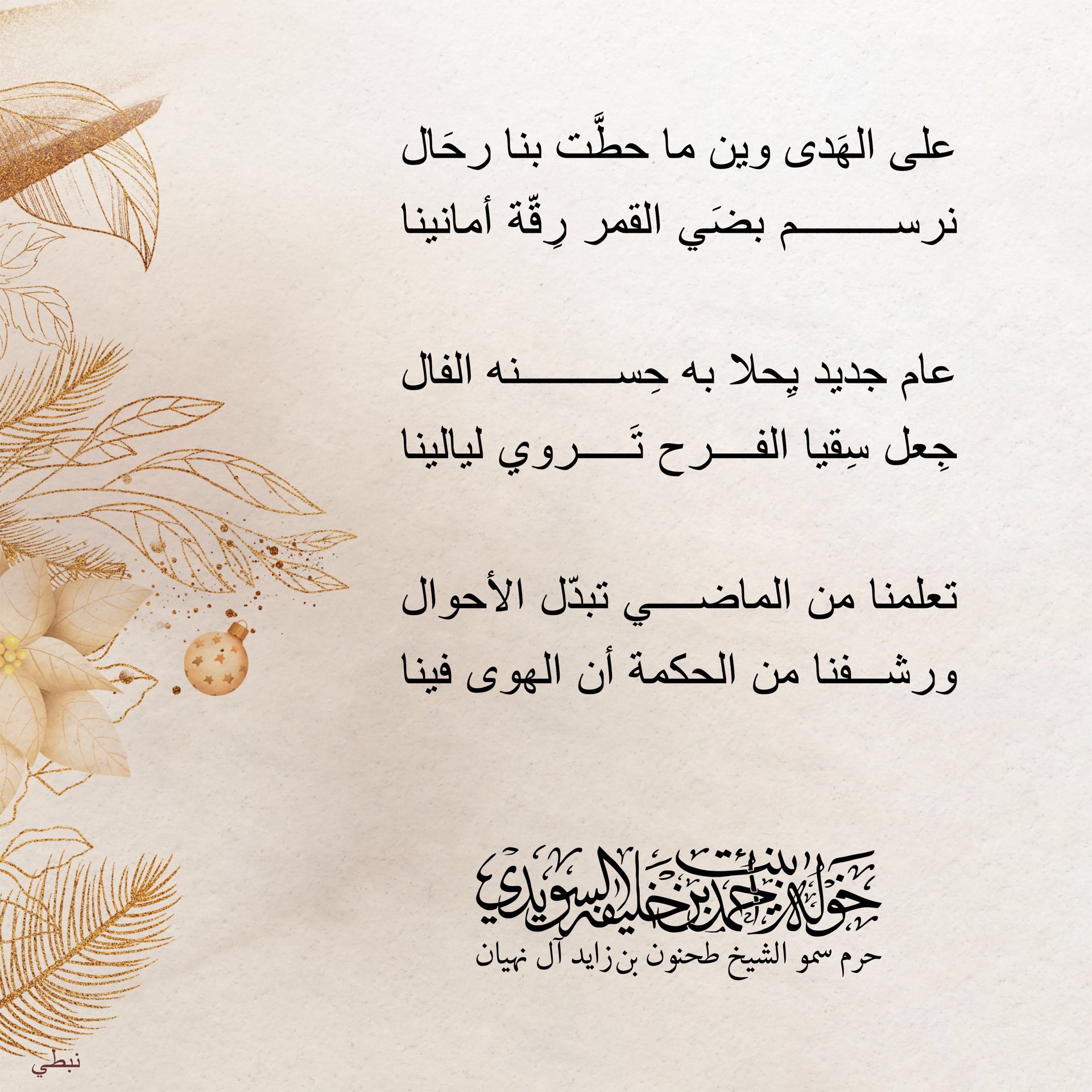 <div>
على الهَدى وين ما حطّت بنا رحال</div>
<div>
نرسم بضي القمر رِقّة أمانينا</div>
<div>
</div>
<div>
عام جديد يحلا به حسنه الفال</div>
<div>
جعل سقيا الفرح تروي ليالينا</div>
<div>
</div>
<div>
تعلمنا من الماضي تبدّل الأحوال</div>
<div>
ورشفنا من الحكمة أن الهوى فينا</div>
, Her Highness Sheikha Khawla Bint Ahmed Khalifa Al Suwaidi,Khawla Sheikha, Sheikha Khawla,خوله, Khawla Suwaidi,Khawla, khawla al sowaidi,khawla sowaidi,Khawla Al Suwaidi,National Poetry, Poetry, Arabic poems, Arab poet,Arab calligrapher,Arab artist,خوله السويدي, khawla alsuwaidi,khawla al suwaidi, peace and love exhibition at saatchi gallery london, peace & love,arabic poem,arabic poetry,peace and love, peace ,love, sheikha khawla bint ahmed bin khalifa al suwaidi,sheikha khawla bint ahmed bin khalifa al suwaidi,khawla al suwaidi,khawla alsuwaidi, khawla, خوله السويدي , خوله بنت احمد بن خليفه السويدي , خوله احمد السويدي