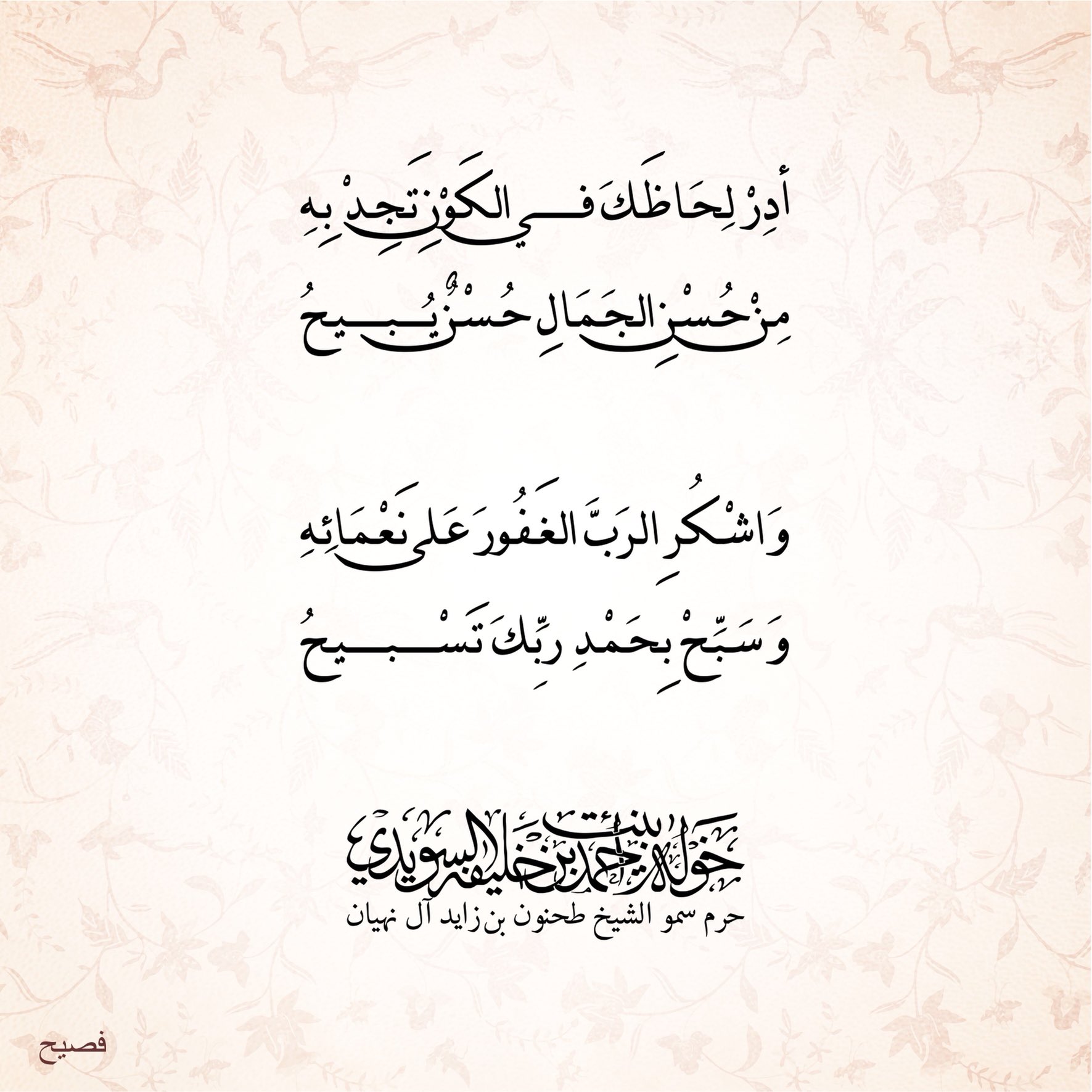 <div>
أدر لِحاظك في الكون تجد به</div>
<div>
من حسن الجمال حُسن يُبيح</div>
<div>
</div>
<div>
واشكر الرب الغفور على نعمائه</div>
<div>
وسبّح بحمد ربك ………تسبيح</div>
, Her Highness Sheikha Khawla Bint Ahmed Khalifa Al Suwaidi,Khawla Sheikha, Sheikha Khawla,خوله, Khawla Suwaidi,Khawla, khawla al sowaidi,khawla sowaidi,Khawla Al Suwaidi,National Poetry, Poetry, Arabic poems, Arab poet,Arab calligrapher,Arab artist,خوله السويدي, khawla alsuwaidi,khawla al suwaidi, peace and love exhibition at saatchi gallery london, peace & love,arabic poem,arabic poetry,peace and love, peace ,love, sheikha khawla bint ahmed bin khalifa al suwaidi,sheikha khawla bint ahmed bin khalifa al suwaidi,khawla al suwaidi,khawla alsuwaidi, khawla, خوله السويدي , خوله بنت احمد بن خليفه السويدي , خوله احمد السويدي