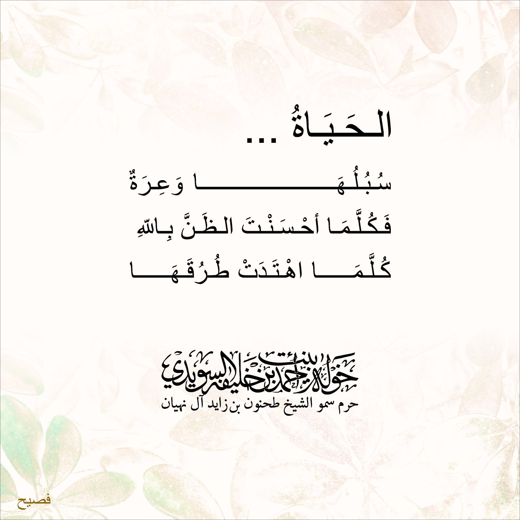 <div>
الحياة…</div>
<div>
دروبها وعرة</div>
<div>
فكلما أحسنت الظن بالله</div>
<div>
كلما إهتدت طرقها</div>
, Her Highness Sheikha Khawla Bint Ahmed Khalifa Al Suwaidi,Khawla Sheikha, Sheikha Khawla,خوله, Khawla Suwaidi,Khawla, khawla al sowaidi,khawla sowaidi,Khawla Al Suwaidi,National Poetry, Poetry, Arabic poems, Arab poet,Arab calligrapher,Arab artist,خوله السويدي, khawla alsuwaidi,khawla al suwaidi, peace and love exhibition at saatchi gallery london, peace & love,arabic poem,arabic poetry,peace and love, peace ,love, sheikha khawla bint ahmed bin khalifa al suwaidi,sheikha khawla bint ahmed bin khalifa al suwaidi,khawla al suwaidi,khawla alsuwaidi, khawla, خوله السويدي , خوله بنت احمد بن خليفه السويدي , خوله احمد السويدي