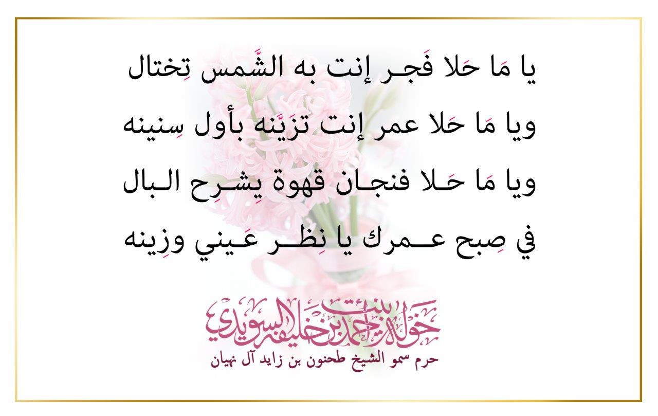 <p style="text-align: center;">
<br />
يا مَا حَلا فَجـر إنت به الشَّمس تِختال<br />
ويا مَا حَلا عمر إنت تزَيَّنه بأول سِنينه<br />
ويا مَا حَـلا فنجـان قهوة يِشـرِح الـبال<br />
في صِبح عــمرك يا نِظــر عَـيني وزِينه<br />
<br />
</p>
, Her Highness Sheikha Khawla Bint Ahmed Khalifa Al Suwaidi,Khawla Sheikha, Sheikha Khawla,خوله, Khawla Suwaidi,Khawla, khawla al sowaidi,khawla sowaidi,Khawla Al Suwaidi,National Poetry, Poetry, Arabic poems, Arab poet,Arab calligrapher,Arab artist,خوله السويدي, khawla alsuwaidi,khawla al suwaidi, peace and love exhibition at saatchi gallery london, peace & love,arabic poem,arabic poetry,peace and love, peace ,love, sheikha khawla bint ahmed bin khalifa al suwaidi,sheikha khawla bint ahmed bin khalifa al suwaidi,khawla al suwaidi,khawla alsuwaidi, khawla, خوله السويدي , خوله بنت احمد بن خليفه السويدي , خوله احمد السويدي