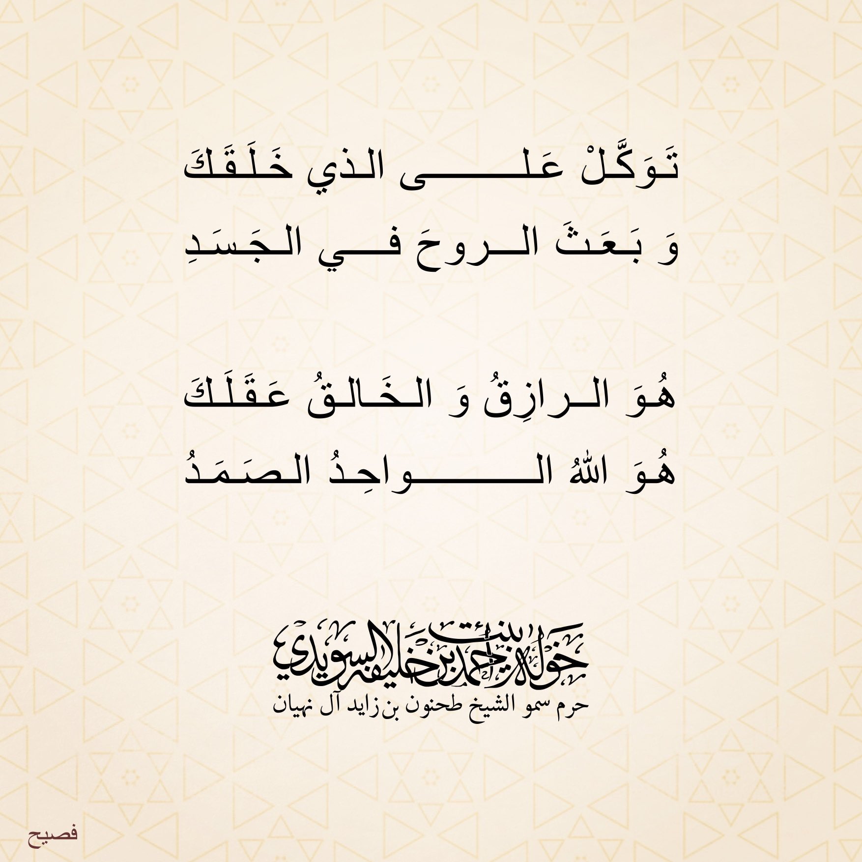 <div>
توكل على الذي خلقك</div>
<div>
وبعث الروح في الجسد</div>
<div>
</div>
<div>
هو الرازق والخالق عقلك</div>
<div>
هو الله الواحد الصمد</div>
, Her Highness Sheikha Khawla Bint Ahmed Khalifa Al Suwaidi,Khawla Sheikha, Sheikha Khawla,خوله, Khawla Suwaidi,Khawla, khawla al sowaidi,khawla sowaidi,Khawla Al Suwaidi,National Poetry, Poetry, Arabic poems, Arab poet,Arab calligrapher,Arab artist,خوله السويدي, khawla alsuwaidi,khawla al suwaidi, peace and love exhibition at saatchi gallery london, peace & love,arabic poem,arabic poetry,peace and love, peace ,love, sheikha khawla bint ahmed bin khalifa al suwaidi,sheikha khawla bint ahmed bin khalifa al suwaidi,khawla al suwaidi,khawla alsuwaidi, khawla, خوله السويدي , خوله بنت احمد بن خليفه السويدي , خوله احمد السويدي