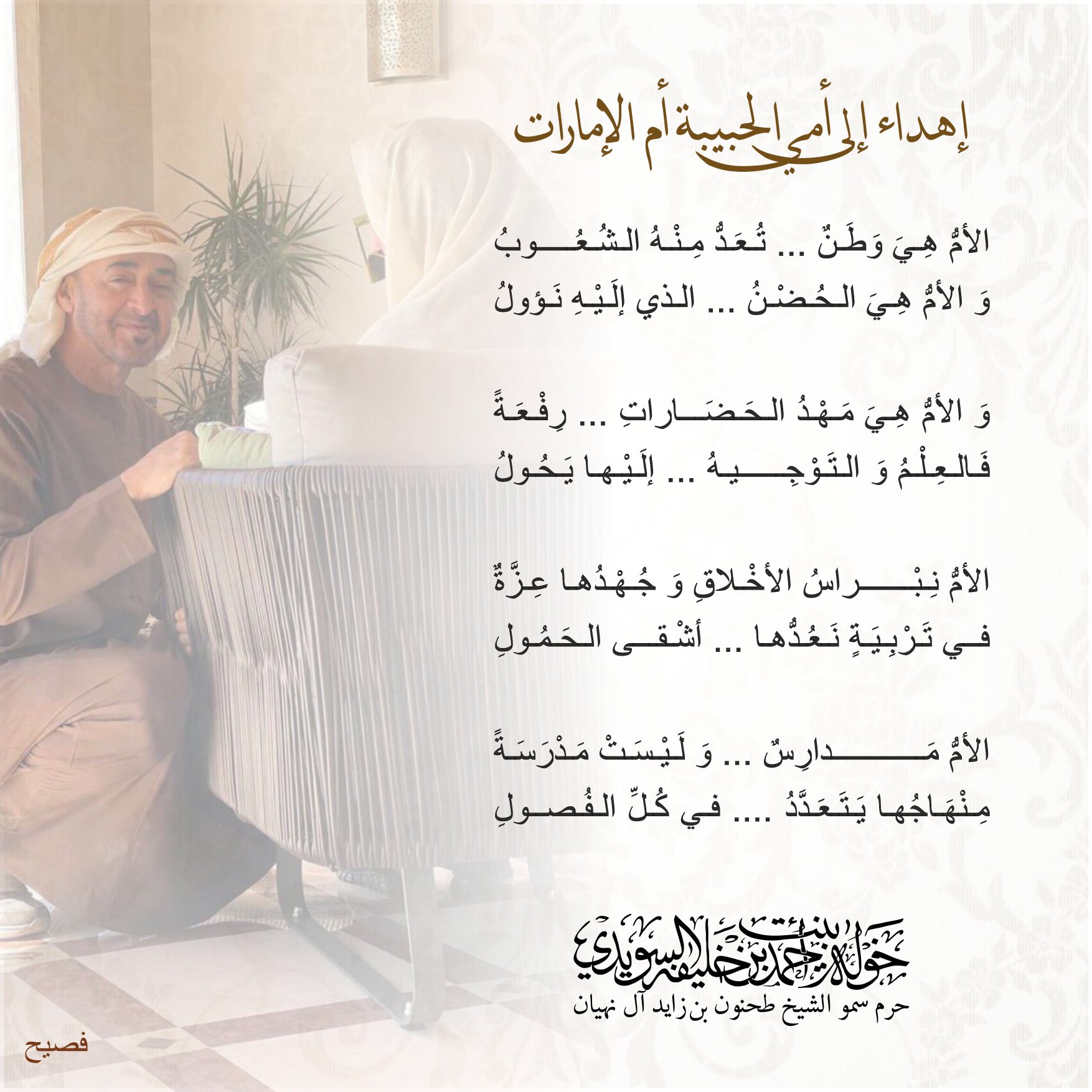 <div>
الأم هي وطن تعد منه الشعوب</div>
<div>
والأم هي الحضن الذي إليه نؤول</div>
<div>
</div>
<div>
والأم هي مهد الحضارات رفعة</div>
<div>
فالعلم والتوجيه إليها يحول</div>
<div>
</div>
<div>
الأم نبراس الأخلاق وجهدها عزة</div>
<div>
في تربية نعدها أشقى الحمول</div>
<div>
</div>
<div>
الأم مدارس وليست مدرسة</div>
<div>
منهاجها يتعدد في كل الفصول</div>
, Her Highness Sheikha Khawla Bint Ahmed Khalifa Al Suwaidi,Khawla Sheikha, Sheikha Khawla,خوله, Khawla Suwaidi,Khawla, khawla al sowaidi,khawla sowaidi,Khawla Al Suwaidi,National Poetry, Poetry, Arabic poems, Arab poet,Arab calligrapher,Arab artist,خوله السويدي, khawla alsuwaidi,khawla al suwaidi, peace and love exhibition at saatchi gallery london, peace & love,arabic poem,arabic poetry,peace and love, peace ,love, sheikha khawla bint ahmed bin khalifa al suwaidi,sheikha khawla bint ahmed bin khalifa al suwaidi,khawla al suwaidi,khawla alsuwaidi, khawla, خوله السويدي , خوله بنت احمد بن خليفه السويدي , خوله احمد السويدي