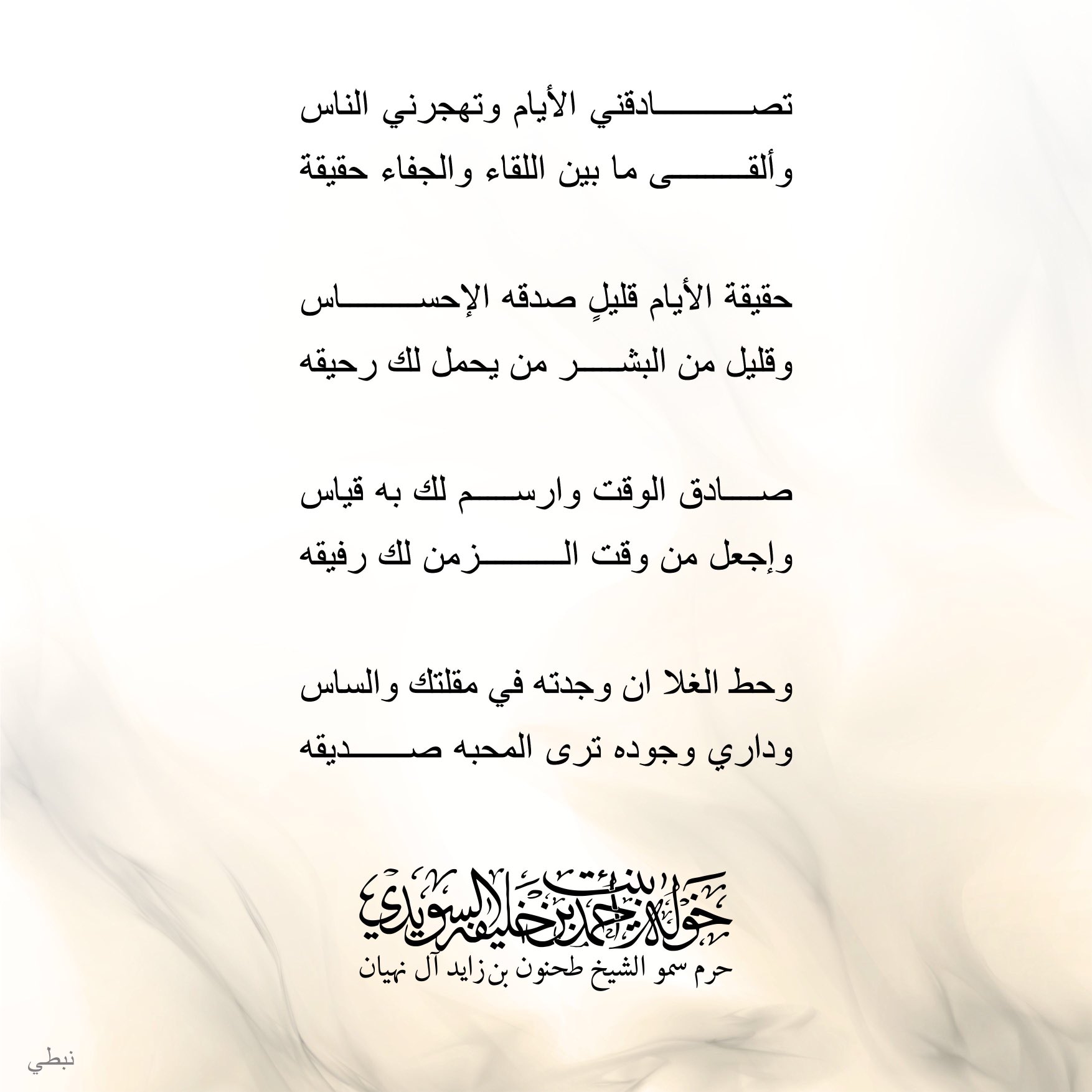 <div>
تصادقني الأيام وتهجرني الناس</div>
<div>
وألقى ما بين اللقاء والجفاء حقيقة</div>
<div>
</div>
<div>
حقيقة الأيام قليلٍ صدقه الإحساس</div>
<div>
وقليل من البشر من يحمل رحيقة</div>
<div>
</div>
<div>
وحط الغلا وان وجدته في مقلتك والساس</div>
<div>
وداري وجوده ترى المحبة صديقة</div>
, Her Highness Sheikha Khawla Bint Ahmed Khalifa Al Suwaidi,Khawla Sheikha, Sheikha Khawla,خوله, Khawla Suwaidi,Khawla, khawla al sowaidi,khawla sowaidi,Khawla Al Suwaidi,National Poetry, Poetry, Arabic poems, Arab poet,Arab calligrapher,Arab artist,خوله السويدي, khawla alsuwaidi,khawla al suwaidi, peace and love exhibition at saatchi gallery london, peace & love,arabic poem,arabic poetry,peace and love, peace ,love, sheikha khawla bint ahmed bin khalifa al suwaidi,sheikha khawla bint ahmed bin khalifa al suwaidi,khawla al suwaidi,khawla alsuwaidi, khawla, خوله السويدي , خوله بنت احمد بن خليفه السويدي , خوله احمد السويدي