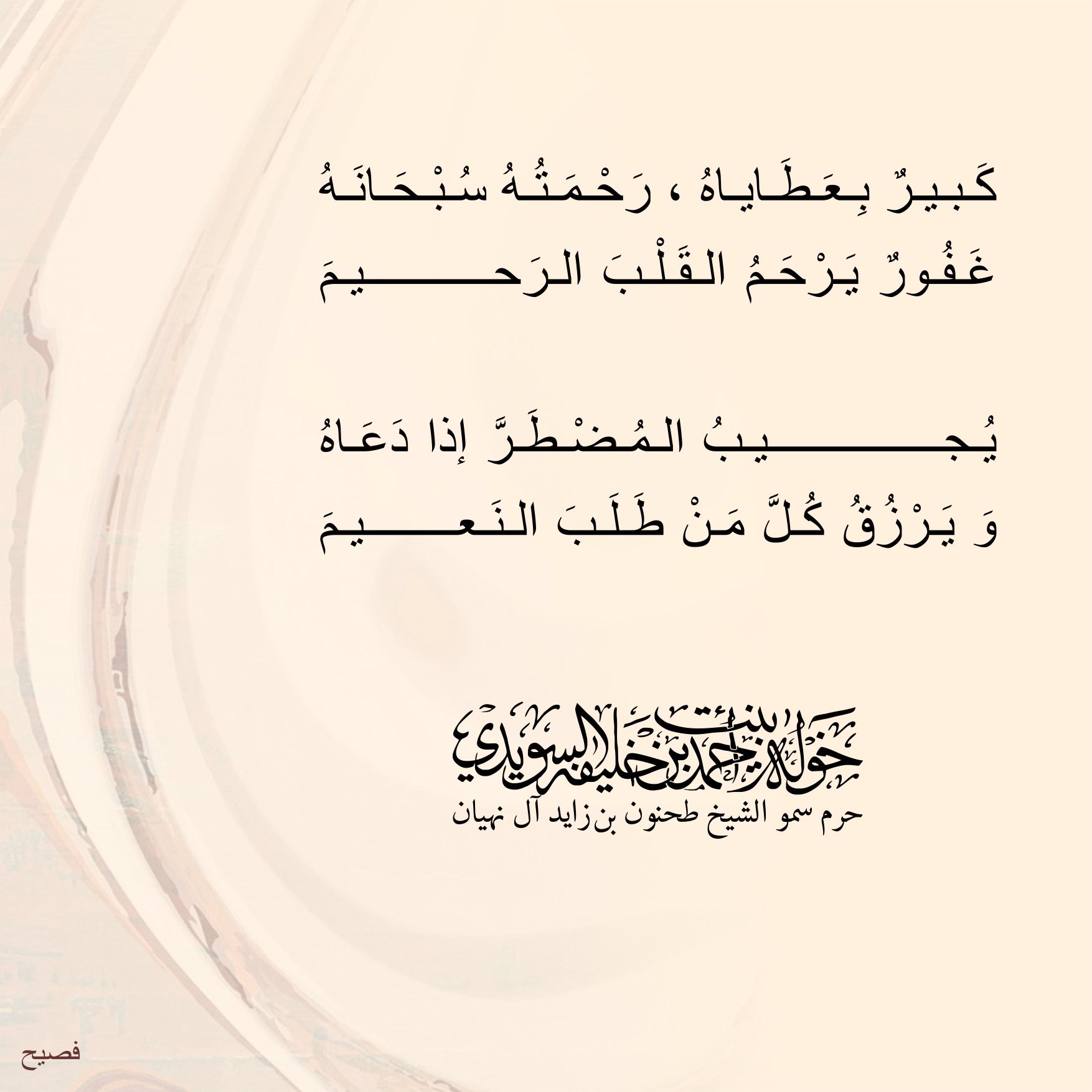 <div>
كبير بعطاياه ،رحمته سبحانه</div>
<div>
غفور يرحم القلب الرحيم</div>
<div>
</div>
<div>
يجيب المضطر إذا دعاه</div>
<div>
ويرزق كل من طلب النعيم</div>
, Her Highness Sheikha Khawla Bint Ahmed Khalifa Al Suwaidi,Khawla Sheikha, Sheikha Khawla,خوله, Khawla Suwaidi,Khawla, khawla al sowaidi,khawla sowaidi,Khawla Al Suwaidi,National Poetry, Poetry, Arabic poems, Arab poet,Arab calligrapher,Arab artist,خوله السويدي, khawla alsuwaidi,khawla al suwaidi, peace and love exhibition at saatchi gallery london, peace & love,arabic poem,arabic poetry,peace and love, peace ,love, sheikha khawla bint ahmed bin khalifa al suwaidi,sheikha khawla bint ahmed bin khalifa al suwaidi,khawla al suwaidi,khawla alsuwaidi, khawla, خوله السويدي , خوله بنت احمد بن خليفه السويدي , خوله احمد السويدي