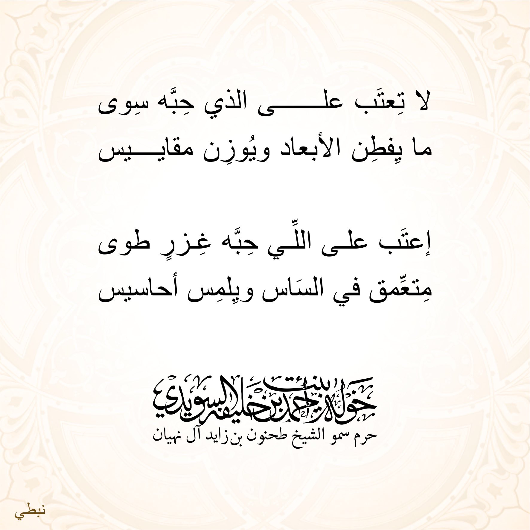 <div>
لا تِعتب على الذي حبه سوى</div>
<div>
ما يفطن الأبعاد ويوزن مقاييس</div>
<div>
</div>
<div>
إعتب على اللي حبّه غِزر طوى</div>
<div>
متعمّق في الساس ويلمس أحاسيس</div>
, Her Highness Sheikha Khawla Bint Ahmed Khalifa Al Suwaidi,Khawla Sheikha, Sheikha Khawla,خوله, Khawla Suwaidi,Khawla, khawla al sowaidi,khawla sowaidi,Khawla Al Suwaidi,National Poetry, Poetry, Arabic poems, Arab poet,Arab calligrapher,Arab artist,خوله السويدي, khawla alsuwaidi,khawla al suwaidi, peace and love exhibition at saatchi gallery london, peace & love,arabic poem,arabic poetry,peace and love, peace ,love, sheikha khawla bint ahmed bin khalifa al suwaidi,sheikha khawla bint ahmed bin khalifa al suwaidi,khawla al suwaidi,khawla alsuwaidi, khawla, خوله السويدي , خوله بنت احمد بن خليفه السويدي , خوله احمد السويدي