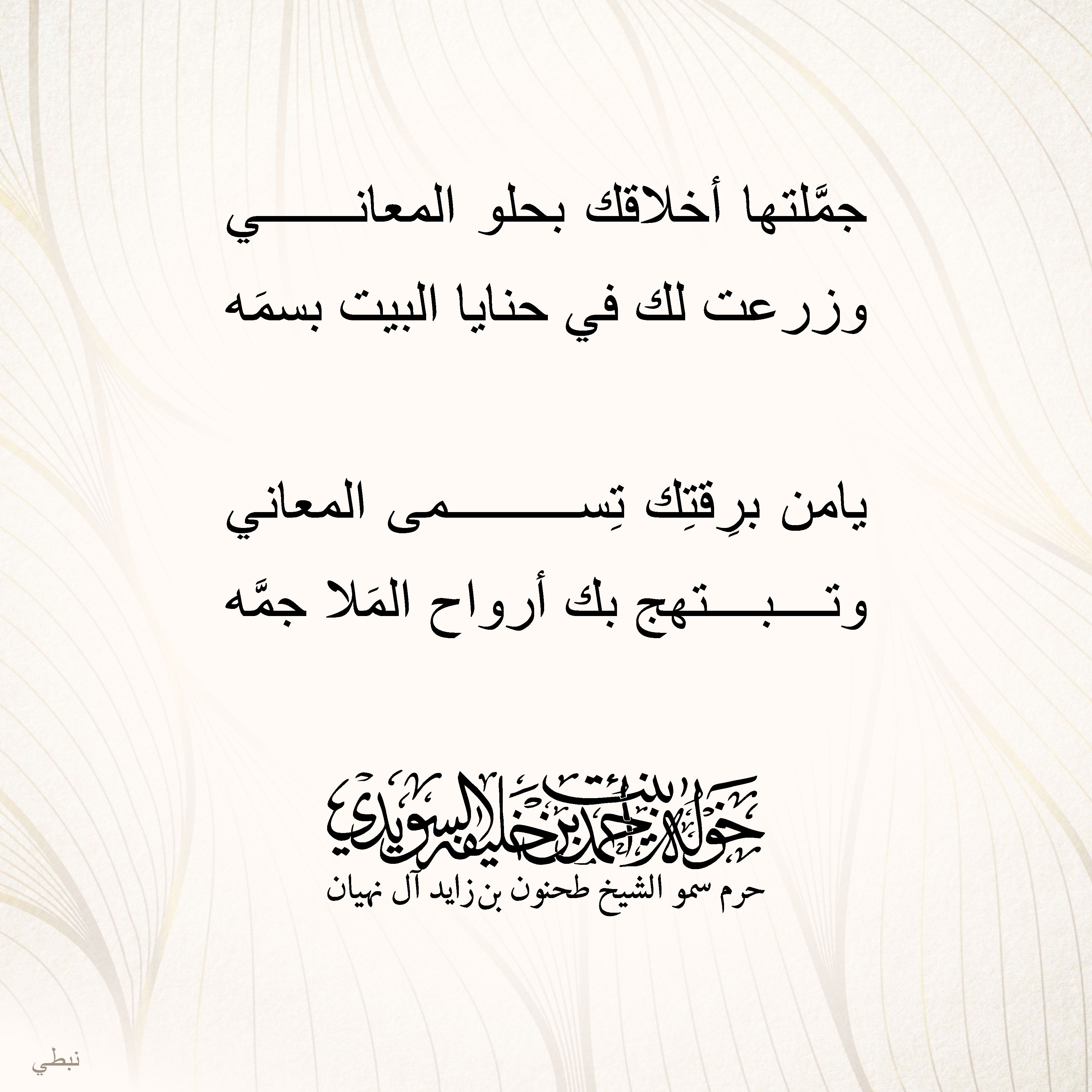 <div>
جمَّلتها أخلاقك بحلو المعاني</div>
<div>
وزرعت لك في حنايا البيت بسمَه</div>
<div>
</div>
<div>
يامن برِقتِك تِسمى المعاني</div>
<div>
وتبتهج بك أرواح المَلا جمَّه</div>
, Her Highness Sheikha Khawla Bint Ahmed Khalifa Al Suwaidi,Khawla Sheikha, Sheikha Khawla,خوله, Khawla Suwaidi,Khawla, khawla al sowaidi,khawla sowaidi,Khawla Al Suwaidi,National Poetry, Poetry, Arabic poems, Arab poet,Arab calligrapher,Arab artist,خوله السويدي, khawla alsuwaidi,khawla al suwaidi, peace and love exhibition at saatchi gallery london, peace & love,arabic poem,arabic poetry,peace and love, peace ,love, sheikha khawla bint ahmed bin khalifa al suwaidi,sheikha khawla bint ahmed bin khalifa al suwaidi,khawla al suwaidi,khawla alsuwaidi, khawla, خوله السويدي , خوله بنت احمد بن خليفه السويدي , خوله احمد السويدي