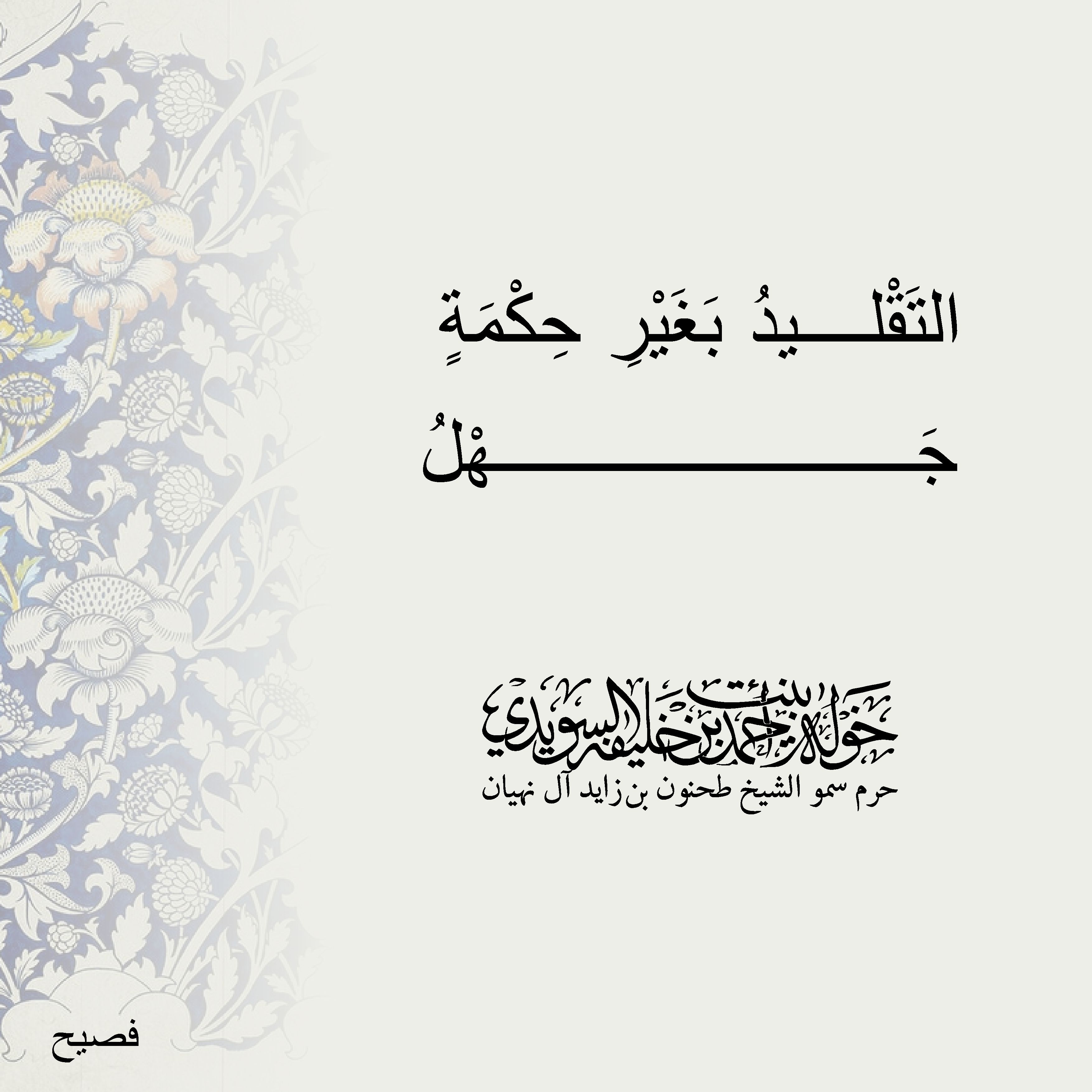 <div>
التَقْليدُ بَغَيْرِ حِكْمَةٍ .......</div>
<div>
جَهْلُ</div>
, Her Highness Sheikha Khawla Bint Ahmed Khalifa Al Suwaidi,Khawla Sheikha, Sheikha Khawla,خوله, Khawla Suwaidi,Khawla, khawla al sowaidi,khawla sowaidi,Khawla Al Suwaidi,National Poetry, Poetry, Arabic poems, Arab poet,Arab calligrapher,Arab artist,خوله السويدي, khawla alsuwaidi,khawla al suwaidi, peace and love exhibition at saatchi gallery london, peace & love,arabic poem,arabic poetry,peace and love, peace ,love, sheikha khawla bint ahmed bin khalifa al suwaidi,sheikha khawla bint ahmed bin khalifa al suwaidi,khawla al suwaidi,khawla alsuwaidi, khawla, خوله السويدي , خوله بنت احمد بن خليفه السويدي , خوله احمد السويدي