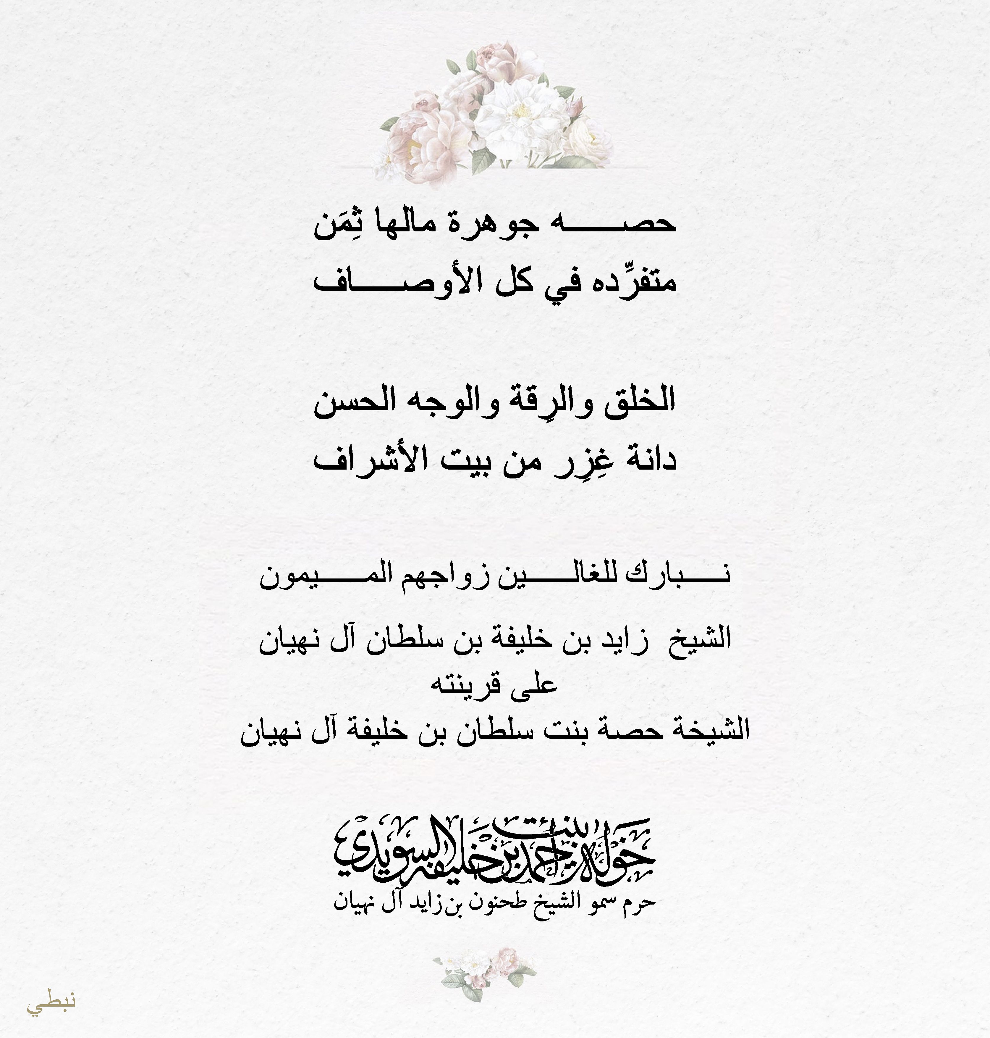 <div>
حصه جوهرة مالها ثِمَن</div>
<div>
متفرِّده في كل الأوصاف</div>
<div>
</div>
<div>
الخلق والرِقة والوجه الحسن</div>
<div>
دانة غِزِر من بيت الأشراف</div>
<div>
</div>
<div>
نبارك للغالين زواجهم الميمون</div>
<div>
الشيخ زايد بن خليفة بن سلطان آل نهيان</div>
<div>
على قرينته</div>
<div>
الشيخة حصة بنت سلطان بن خليفة آل نهيان</div>
, Her Highness Sheikha Khawla Bint Ahmed Khalifa Al Suwaidi,Khawla Sheikha, Sheikha Khawla,خوله, Khawla Suwaidi,Khawla, khawla al sowaidi,khawla sowaidi,Khawla Al Suwaidi,National Poetry, Poetry, Arabic poems, Arab poet,Arab calligrapher,Arab artist,خوله السويدي, khawla alsuwaidi,khawla al suwaidi, peace and love exhibition at saatchi gallery london, peace & love,arabic poem,arabic poetry,peace and love, peace ,love, sheikha khawla bint ahmed bin khalifa al suwaidi,sheikha khawla bint ahmed bin khalifa al suwaidi,khawla al suwaidi,khawla alsuwaidi, khawla, خوله السويدي , خوله بنت احمد بن خليفه السويدي , خوله احمد السويدي