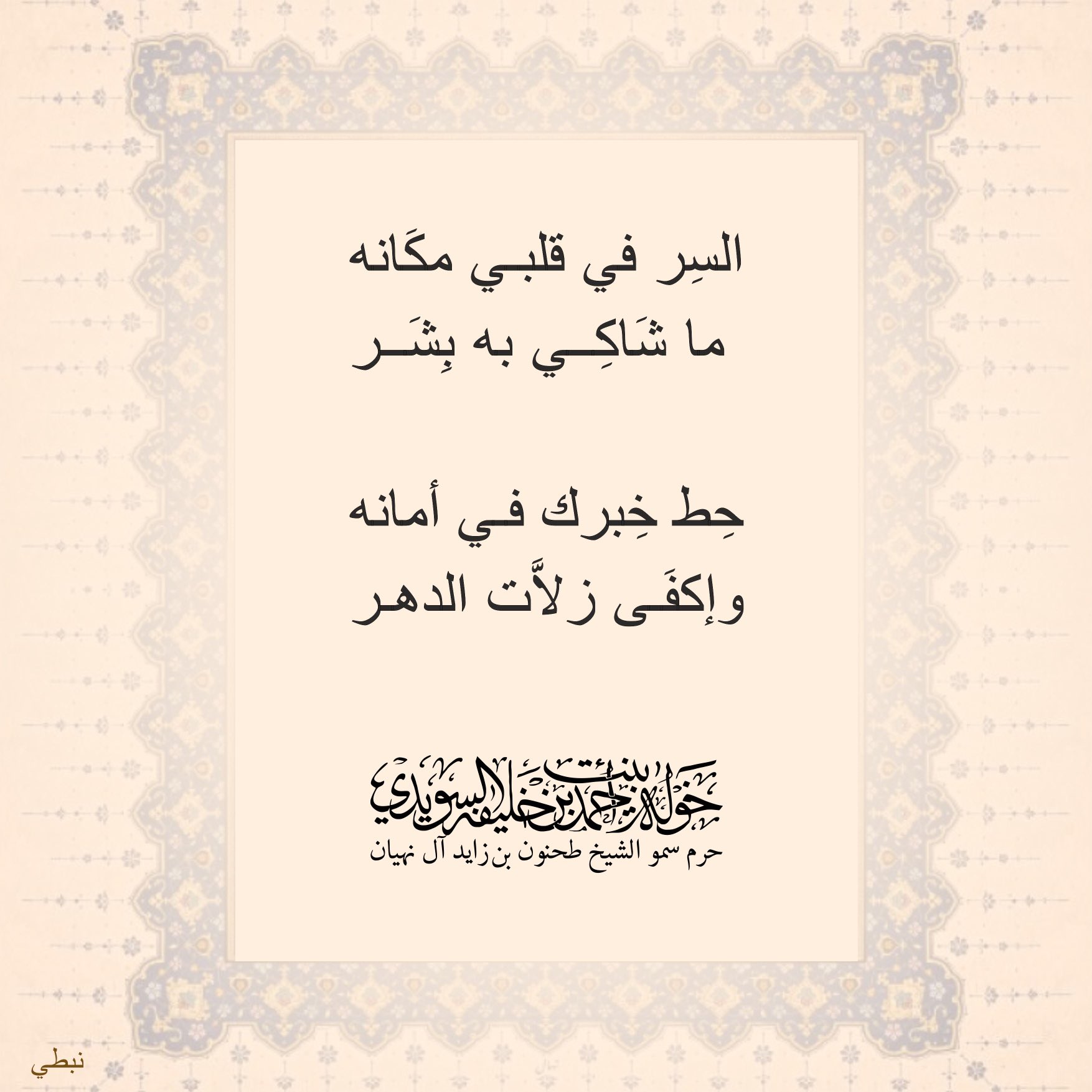 <div>
السر في قلبي مكانه</div>
<div>
ما شاكي به بشر</div>
<div>
</div>
<div>
حط خبرك في أمانه</div>
<div>
وإكفى زلات الدهر</div>
, Her Highness Sheikha Khawla Bint Ahmed Khalifa Al Suwaidi,Khawla Sheikha, Sheikha Khawla,خوله, Khawla Suwaidi,Khawla, khawla al sowaidi,khawla sowaidi,Khawla Al Suwaidi,National Poetry, Poetry, Arabic poems, Arab poet,Arab calligrapher,Arab artist,خوله السويدي, khawla alsuwaidi,khawla al suwaidi, peace and love exhibition at saatchi gallery london, peace & love,arabic poem,arabic poetry,peace and love, peace ,love, sheikha khawla bint ahmed bin khalifa al suwaidi,sheikha khawla bint ahmed bin khalifa al suwaidi,khawla al suwaidi,khawla alsuwaidi, khawla, خوله السويدي , خوله بنت احمد بن خليفه السويدي , خوله احمد السويدي