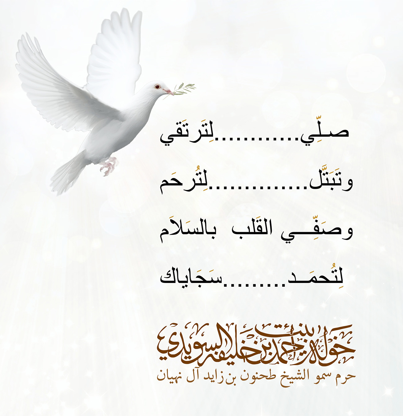 <div style="text-align: center;">
صلِّي............لِتَرتَقي</div>
<div style="text-align: center;">
</div>
<div style="text-align: center;">
وتَبَتَّل..............لِتُرحَم</div>
<div style="text-align: center;">
</div>
<div style="text-align: center;">
وصَفِّي القَلب بالسَلاَم</div>
<div style="text-align: center;">
</div>
<div style="text-align: center;">
لِتُحمَد.........سَجَاياك</div>
, Her Highness Sheikha Khawla Bint Ahmed Khalifa Al Suwaidi,Khawla Sheikha, Sheikha Khawla,خوله, Khawla Suwaidi,Khawla, khawla al sowaidi,khawla sowaidi,Khawla Al Suwaidi,National Poetry, Poetry, Arabic poems, Arab poet,Arab calligrapher,Arab artist,خوله السويدي, khawla alsuwaidi,khawla al suwaidi, peace and love exhibition at saatchi gallery london, peace & love,arabic poem,arabic poetry,peace and love, peace ,love, sheikha khawla bint ahmed bin khalifa al suwaidi,sheikha khawla bint ahmed bin khalifa al suwaidi,khawla al suwaidi,khawla alsuwaidi, khawla, خوله السويدي , خوله بنت احمد بن خليفه السويدي , خوله احمد السويدي