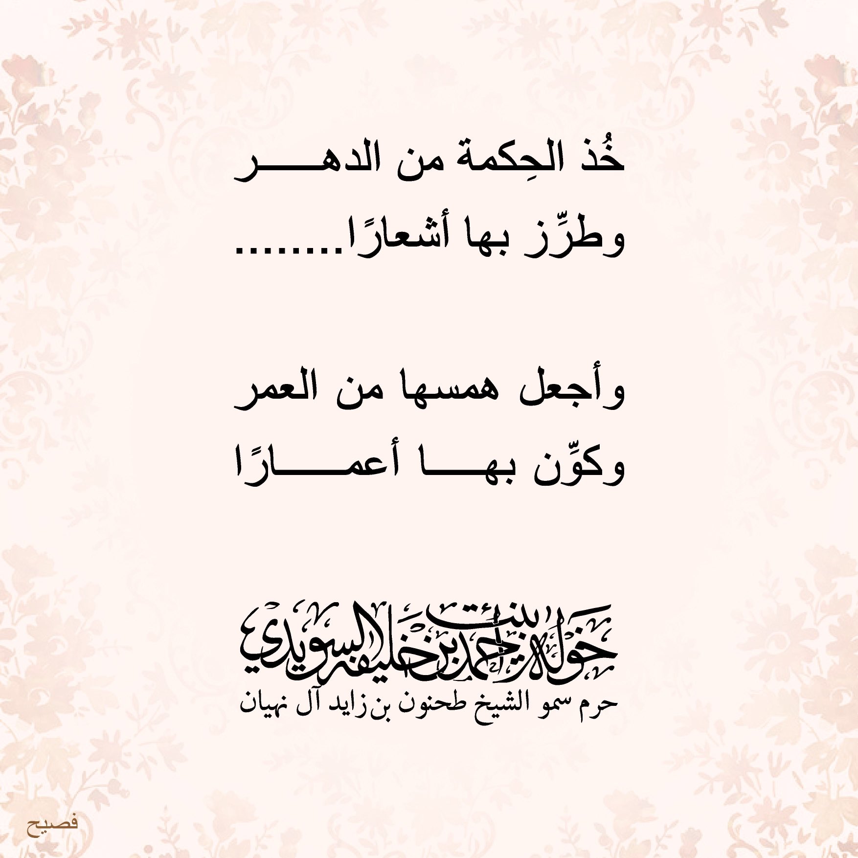 <div>
خذ الحكمة من الدهر</div>
<div>
وطرّز بها أشعارا………</div>
<div>
</div>
<div>
وأجعل همسها من العمر</div>
<div>
وكوّن بها أعمارا………</div>
, Her Highness Sheikha Khawla Bint Ahmed Khalifa Al Suwaidi,Khawla Sheikha, Sheikha Khawla,خوله, Khawla Suwaidi,Khawla, khawla al sowaidi,khawla sowaidi,Khawla Al Suwaidi,National Poetry, Poetry, Arabic poems, Arab poet,Arab calligrapher,Arab artist,خوله السويدي, khawla alsuwaidi,khawla al suwaidi, peace and love exhibition at saatchi gallery london, peace & love,arabic poem,arabic poetry,peace and love, peace ,love, sheikha khawla bint ahmed bin khalifa al suwaidi,sheikha khawla bint ahmed bin khalifa al suwaidi,khawla al suwaidi,khawla alsuwaidi, khawla, خوله السويدي , خوله بنت احمد بن خليفه السويدي , خوله احمد السويدي