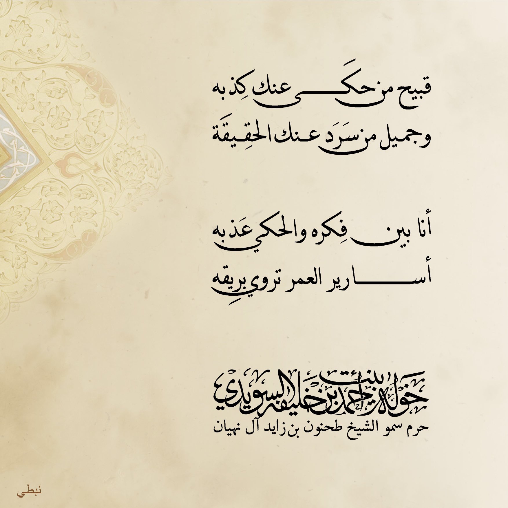 <div>
قبيح ………من حكى عنك كذبه</div>
<div>
وجميل من سرد عنك الحقيقة</div>
<div>
</div>
<div>
أنا بين فكره …….والحكي عذبه</div>
<div>
أسارير العمر……… تروي بريقه</div>
, Her Highness Sheikha Khawla Bint Ahmed Khalifa Al Suwaidi,Khawla Sheikha, Sheikha Khawla,خوله, Khawla Suwaidi,Khawla, khawla al sowaidi,khawla sowaidi,Khawla Al Suwaidi,National Poetry, Poetry, Arabic poems, Arab poet,Arab calligrapher,Arab artist,خوله السويدي, khawla alsuwaidi,khawla al suwaidi, peace and love exhibition at saatchi gallery london, peace & love,arabic poem,arabic poetry,peace and love, peace ,love, sheikha khawla bint ahmed bin khalifa al suwaidi,sheikha khawla bint ahmed bin khalifa al suwaidi,khawla al suwaidi,khawla alsuwaidi, khawla, خوله السويدي , خوله بنت احمد بن خليفه السويدي , خوله احمد السويدي