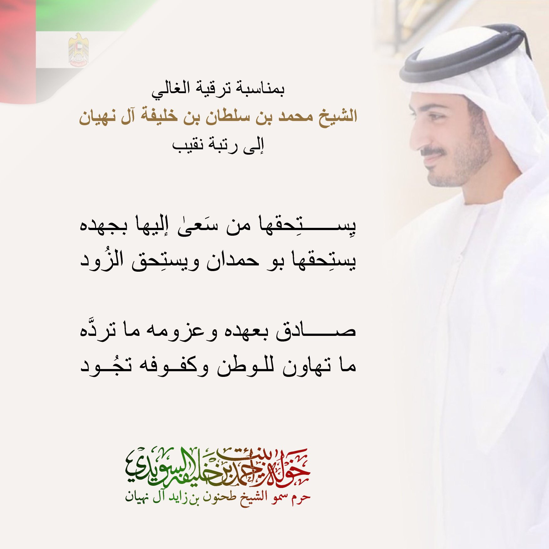 <div>
بمناسبة ترقية الغالي الشيخ محمد بن سلطان بن خليفة آل نهيان</div>
<div>
إلى رتبة نقيب</div>
<div>
</div>
<div>
يستحقها من سعى إليها بجهده</div>
<div>
يستحقها بو حمدان ويستحق الزود</div>
<div>
</div>
<div>
صادق بعهده وعزومه ما تردّه</div>
<div>
ما تهاون للوطن وكفوفه تجود</div>
, Her Highness Sheikha Khawla Bint Ahmed Khalifa Al Suwaidi,Khawla Sheikha, Sheikha Khawla,خوله, Khawla Suwaidi,Khawla, khawla al sowaidi,khawla sowaidi,Khawla Al Suwaidi,National Poetry, Poetry, Arabic poems, Arab poet,Arab calligrapher,Arab artist,خوله السويدي, khawla alsuwaidi,khawla al suwaidi, peace and love exhibition at saatchi gallery london, peace & love,arabic poem,arabic poetry,peace and love, peace ,love, sheikha khawla bint ahmed bin khalifa al suwaidi,sheikha khawla bint ahmed bin khalifa al suwaidi,khawla al suwaidi,khawla alsuwaidi, khawla, خوله السويدي , خوله بنت احمد بن خليفه السويدي , خوله احمد السويدي