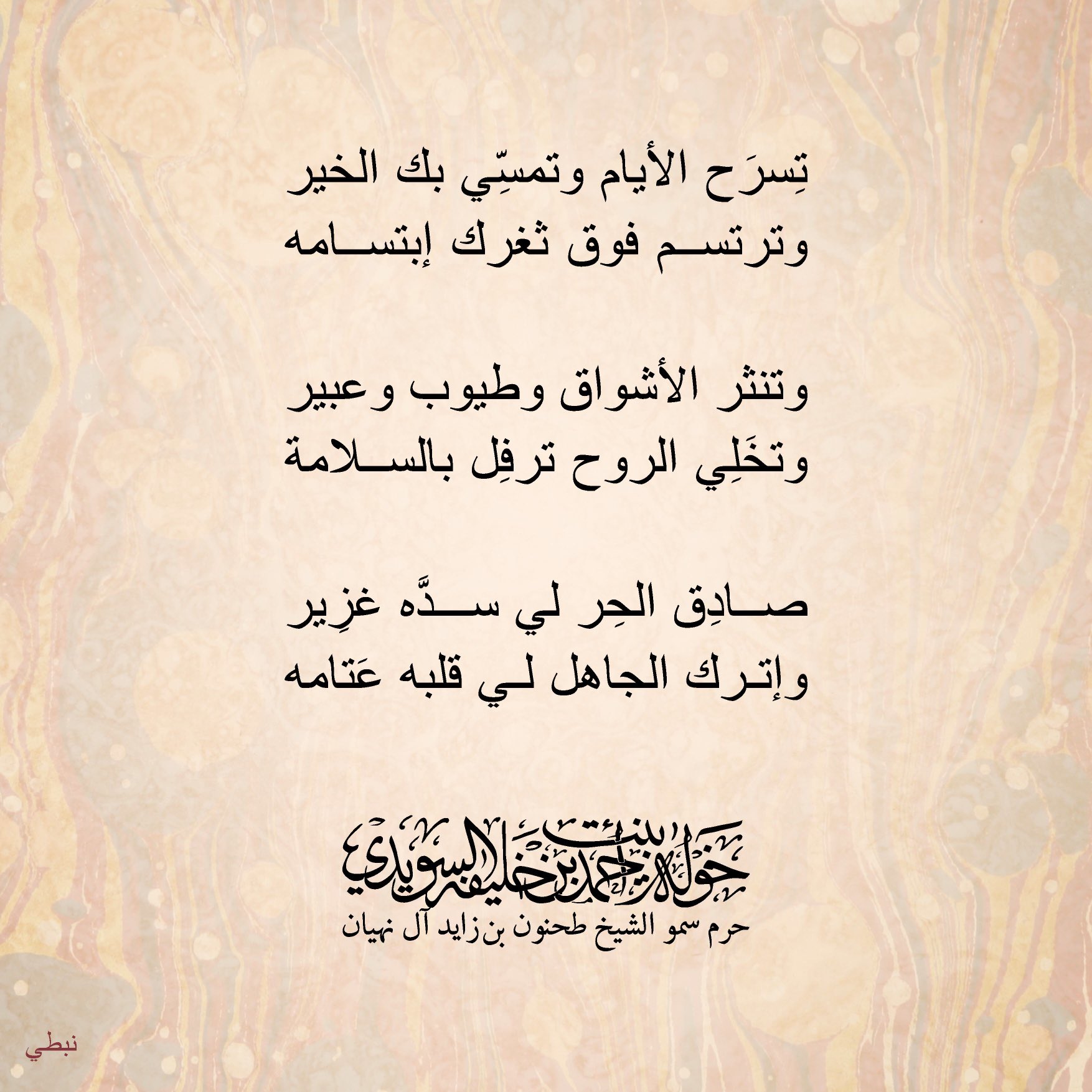 <div>
تسرح الأيام وتمسّي بك الخير</div>
<div>
وترتسم فوق ثغرك إبتسامه</div>
<div>
</div>
<div>
وتنثر الأشواق وطيوب وعبير</div>
<div>
وتخلي الروح ترفل بالسلامة</div>
<div>
</div>
<div>
صادق الحر لي سدَّه غزير</div>
<div>
وإترك الجاهل لي قلبة عتامة</div>
<div>
</div>
<div>
#خولة_بنت_أحمد</div>
, Her Highness Sheikha Khawla Bint Ahmed Khalifa Al Suwaidi,Khawla Sheikha, Sheikha Khawla,خوله, Khawla Suwaidi,Khawla, khawla al sowaidi,khawla sowaidi,Khawla Al Suwaidi,National Poetry, Poetry, Arabic poems, Arab poet,Arab calligrapher,Arab artist,خوله السويدي, khawla alsuwaidi,khawla al suwaidi, peace and love exhibition at saatchi gallery london, peace & love,arabic poem,arabic poetry,peace and love, peace ,love, sheikha khawla bint ahmed bin khalifa al suwaidi,sheikha khawla bint ahmed bin khalifa al suwaidi,khawla al suwaidi,khawla alsuwaidi, khawla, خوله السويدي , خوله بنت احمد بن خليفه السويدي , خوله احمد السويدي